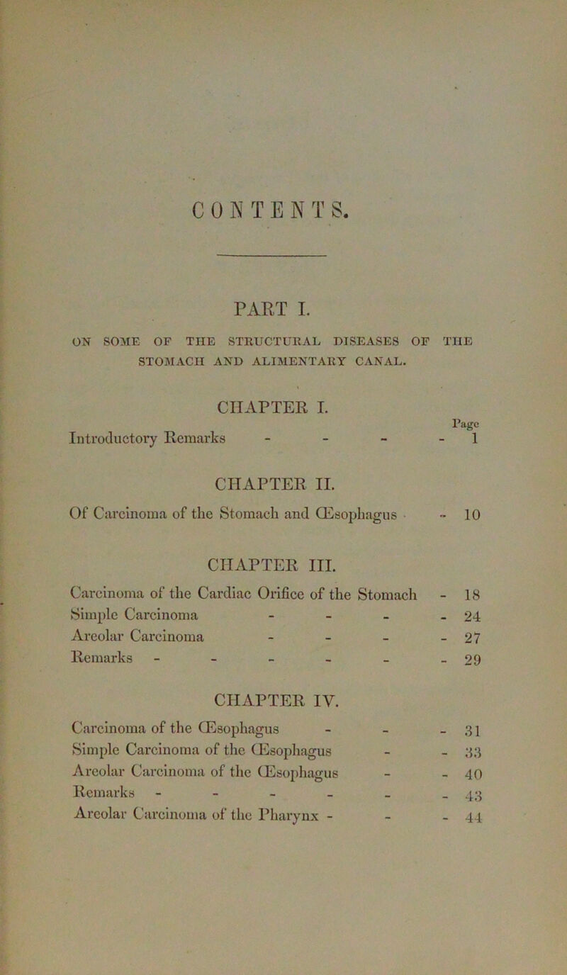 CONTENTS PART I. ON SOME OF THE STRUCTURAL DISEASES OF THE STOMACH AND ALIMENTARY CANAL. CHAPTER I. Page Introductory Remarks - - - - 1 CHAPTER II. Of Carcinoma of the Stomach and CEsophagus - 10 CHAPTER HI. Carcinoma of the Cardiac Orifice of the Stomach - 18 Simple Carcinoma - - - - 24 Areolar Carcinoma - - - - 27 Remarks - - - - - -29 CHAPTER IV. Carcinoma of the CEsophagus - - - 31 Simple Carcinoma of the CEsophagus - - 33 Areolar Carcinoma of the (Esophagus - - 40 Remarks - - - _ _ - 43 Areolar Carcinoma of the Pharynx - - - 44