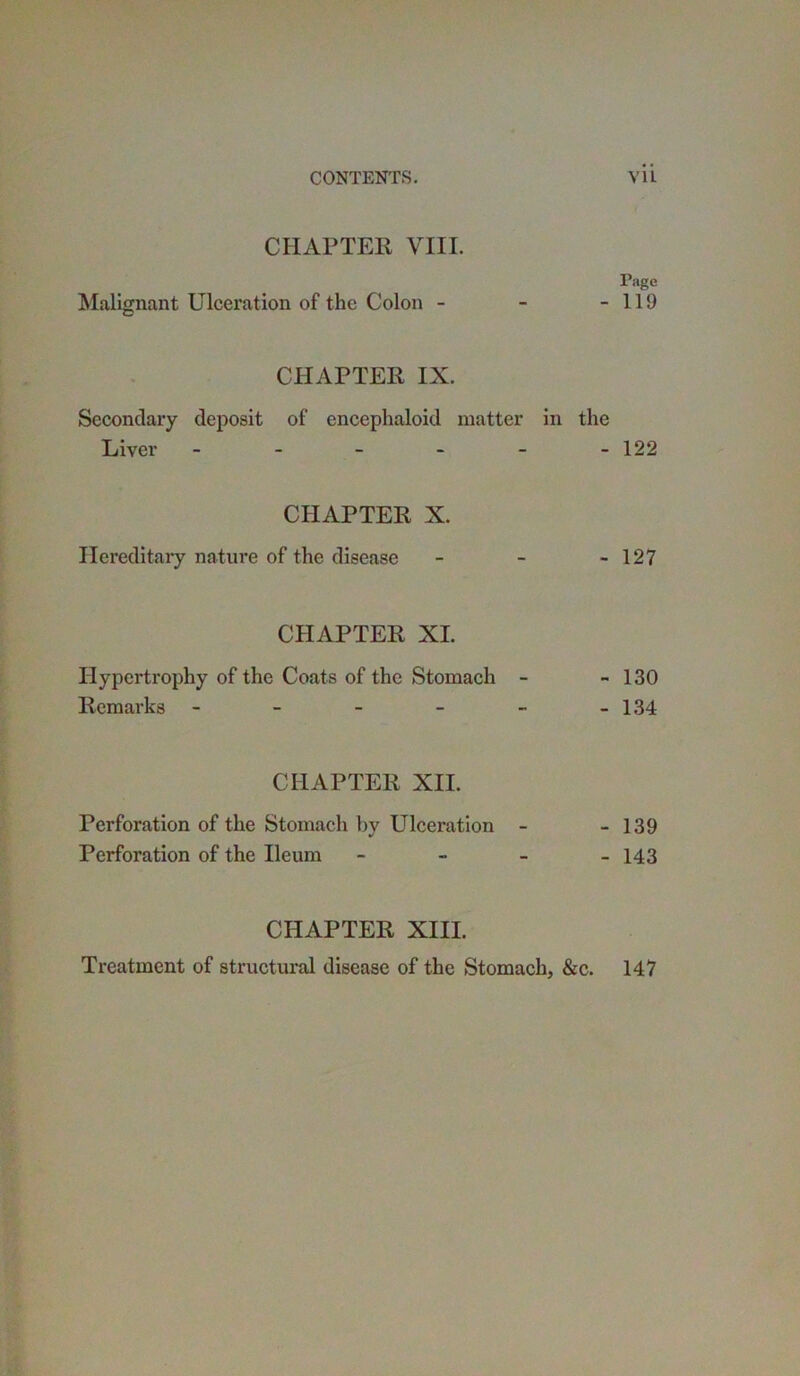 CHAPTER VIII. Page Malignant Ulceration of the Colon - - -119 CHAPTER IX. Secondary deposit of encephaloid matter in the Liver ------ 122 CHAPTER X. Hereditary nature of the disease - - - 127 CHAPTER XL Hypertrophy of the Coats of the Stomach - - 130 Remarks - - - - - -134 CHAPTER XII. Perforation of the Stomach by Ulceration - - 139 Perforation of the Ileum - 143 CHAPTER XIII. Treatment of structural disease of the Stomach, &c. 147