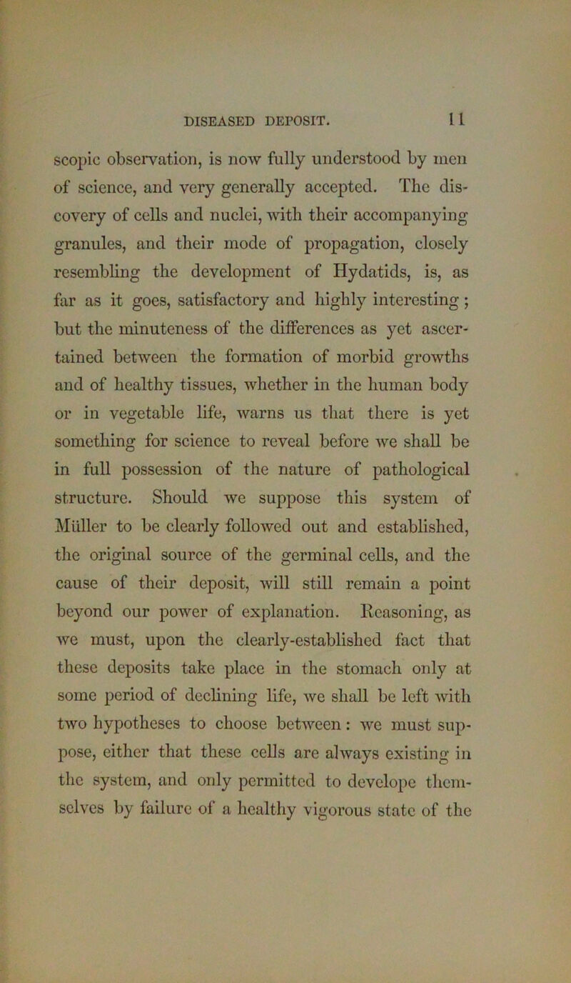 DISEASED DEPOSIT. It scopic observation, is now fully understood by men of science, and very generally accepted. The dis- covery of cells and nuclei, with their accompanying granules, and their mode of propagation, closely resembling the development of Hydatids, is, as far as it goes, satisfactory and highly interesting ; but the minuteness of the differences as yet ascer- tained between the formation of morbid growths and of healthy tissues, whether in the human body or in vegetable life, warns us that there is yet something for science to reveal before we shall be in full possession of the nature of pathological structure. Should we suppose this system of Muller to be clearly followed out and established, the original source of the germinal cells, and the cause of their deposit, will still remain a point beyond our power of explanation. Reasoning, as we must, upon the clearly-established fact that these deposits take place in the stomach only at some period of declining life, we shall be left with two hypotheses to choose between: we must sup- pose, either that these cells are always existing in the system, and ordy permitted to develope them- selves by failure of a healthy vigorous state of the