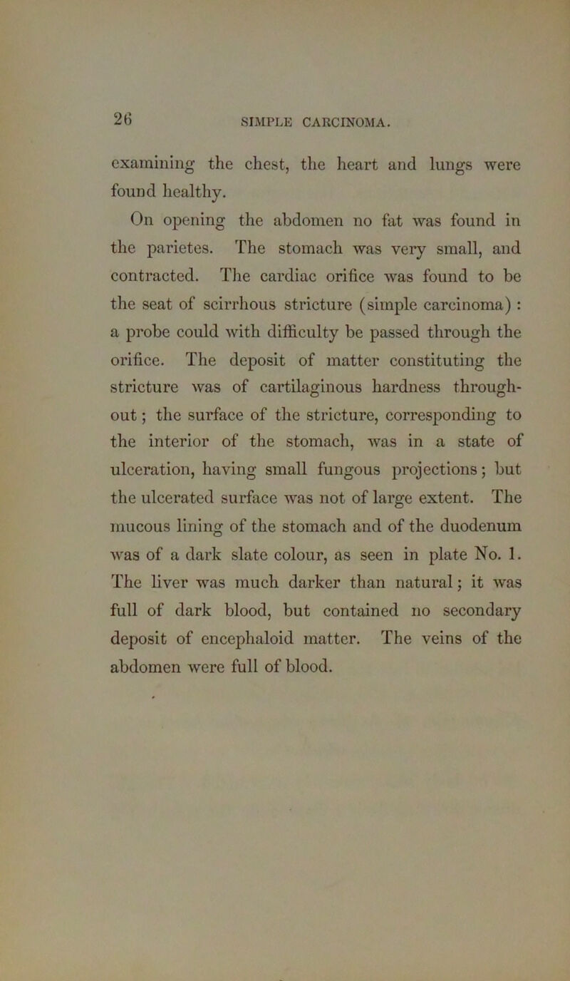 examining the chest, the heart and lungs were found healthy. On opening the abdomen no fat was found in the parietes. The stomach was very small, and contracted. The cardiac orifice was found to be the seat of scirrhous stricture (simple carcinoma) : a probe could with difficulty be passed through the orifice. The deposit of matter constituting the stricture was of cartilaginous hardness through- out ; the surface of the stricture, corresponding to the interior of the stomach, was in a state of ulceration, having small fungous projections; but the ulcerated surface was not of large extent. The mucous lining of the stomach and of the duodenum was of a dark slate colour, as seen in plate No. 1. The liver was much darker than natural; it was full of dark blood, but contained no secondary deposit of encephaloid matter. The veins of the abdomen were full of blood.