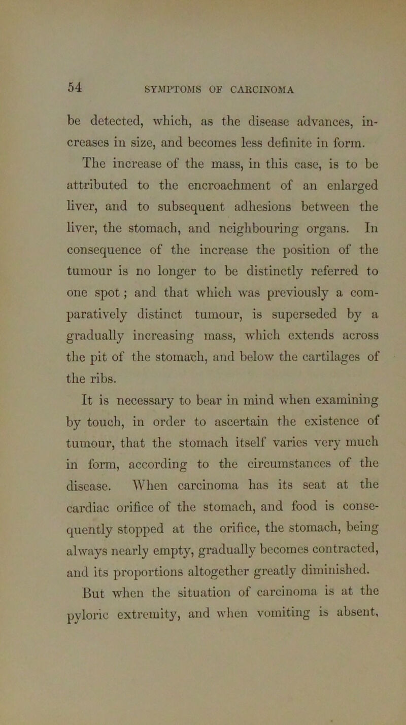 be detected, which, as the disease advances, in- creases in size, and becomes less definite in form. The increase of the mass, in this case, is to be attributed to the encroachment of an enlarged liver, and to subsequent adhesions between the liver, the stomach, and neighbouring organs. In consequence of the increase the position of the tumour is no longer to be distinctly referred to one spot; and that which was previously a com- paratively distinct tumour, is superseded by a gradually increasing mass, which extends across the pit of the stomach, and below the cartilages of the ribs. It is necessary to bear in mind when examining by touch, in order to ascertain the existence of tumour, that the stomach itself varies very much in form, according to the circumstances of the disease. When carcinoma has its seat at the cardiac orifice of the stomach, and food is conse- quently stopped at the orifice, the stomach, being always nearly empty, gradually becomes contracted, and its proportions altogether greatly diminished. But when the situation of carcinoma is at the pyloric extremity, and when vomiting is absent,