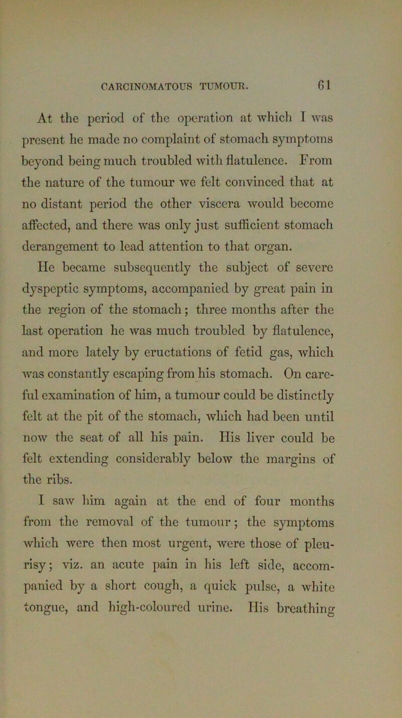 At the period of the operation at which I was present he made no complaint of stomach symptoms beyond being much troubled with flatulence. From the nature of the tumour we felt convinced that at no distant period the other viscera would become affected, and there was only just sufficient stomach derangement to lead attention to that organ. He became subsequently the subject of severe dyspeptic symptoms, accompanied by great pain in the region of the stomach; three months after the last operation he was much troubled by flatulence, and more lately by eructations of fetid gas, which was constantly escaping from his stomach. On care- ful examination of him, a tumour could be distinctly felt at the pit of the stomach, which had been until now the seat of all his pain. His liver could be felt extending considerably below the margins of the ribs. I saw him again at the end of four months from the removal of the tumour; the symptoms which were then most urgent, were those of pleu- risy; viz. an acute pain in his left side, accom- panied by a short cough, a quick pulse, a white tongue, and high-coloured urine. His breathing