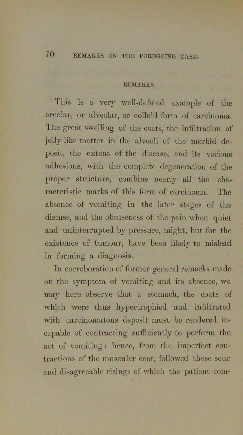 REMARKS. This is a very well-defined example of the areolar, or alveolar, or colloid form of carcinoma. The great swelling of the coats, the infiltration of jelly-like matter in the alveoli of the morbid de- posit, the extent of the disease, and its various adhesions, with the complete degeneration of the proper structure, combine nearly all the cha- racteristic marks of this form of carcinoma. The absence of vomiting in the later stages of the disease, and the obtuseness of the pain when quiet and uninterrupted by pressure, might, but for the existence of tumour, have been likely to mislead in forming a diagnosis. In corroboration of former general remarks made on the symptom of vomiting and its absence, we may here observe that a stomach, the coats of which were thus hypertrophied and infiltrated with carcinomatous deposit must be rendered in- capable of contracting sufficiently to perform the act of vomiting: hence, from the imperfect con- tractions of the muscular coat, followed those sour and disagreeable risings of which the patient com-