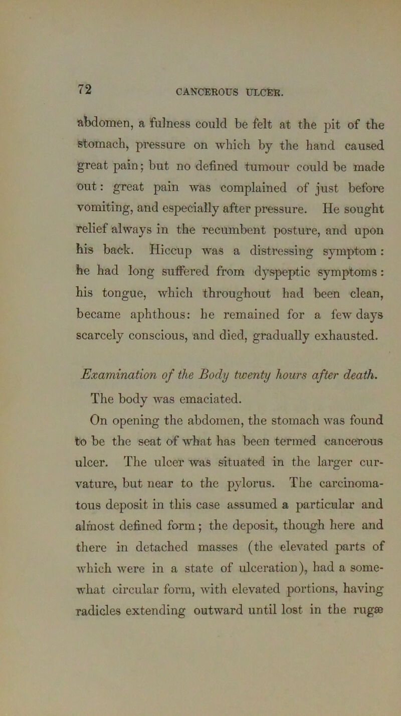 abdomen, a fulness could be felt at the pit of the stomach, pressure on which by the hand caused great pain; but no defined tumour could be made out: great pain was complained of just before vomiting, and especially after pressure. He sought relief always in the recumbent posture, and upon his back. Hiccup was a distressing symptom: he had long suffered from dyspeptic symptoms : his tongue, which throughout had been clean, became aphthous: he remained for a few days scarcely conscious, and died, gradually exhausted. Examination of the Body twenty hours after death. The body was emaciated. On opening the abdomen, the stomach was found to be the seat of what has been termed cancerous ulcer. The ulcer was situated in the larger cur- vature, but near to the pylorus. The carcinoma- tous deposit in this case assumed a particular and almost defined form; the deposit, though here and there in detached masses (the elevated parts of which were in a state of ulceration), had a some- what circular form, with elevated portions, having radicles extending outward until lost in the rugaa