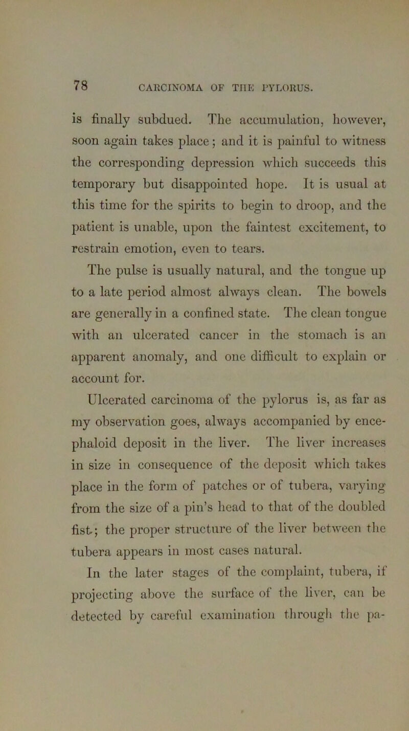 is finally subdued. The accumulation, however, soon again takes place; and it is painful to witness the corresponding depression which succeeds this temporary but disappointed hope. It is usual at this time for the spirits to begin to droop, and the patient is unable, upon the faintest excitement, to restrain emotion, even to tears. The pulse is usually natural, and the tongue up to a late period almost always clean. The bowels are generally in a confined state. The clean tongue with an ulcerated cancer in the stomach is an apparent anomaly, and one difficult to explain or account for. Ulcerated carcinoma of the pylorus is, as far as my observation goes, always accompanied by ence- phaloid deposit in the liver. The liver increases in size in consequence of the deposit which takes place in the form of patches or of tubera, varying from the size of a pin’s head to that of the doubled fist; the proper structure of the liver between the tubera appears in most cases natural. In the later stages of the complaint, tubera, if projecting above the surface ol the liver, can be detected by careful examination through the pa-