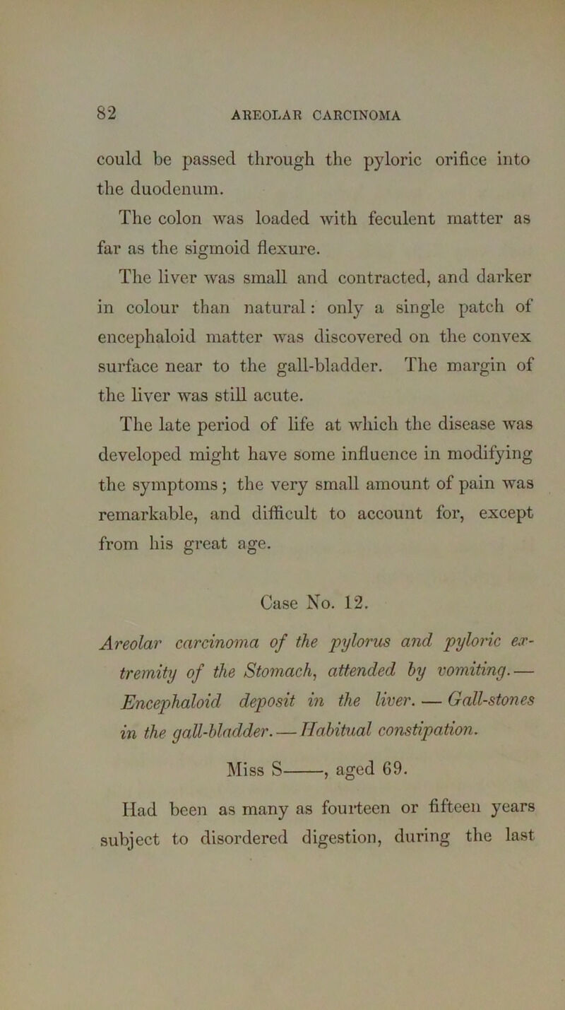 could be passed through the pyloric orifice into the duodenum. The colon was loaded with feculent matter as far as the sigmoid flexure. The liver was small and contracted, and darker in colour than natural: only a single patch of encephaloid matter was discovered on the convex surface near to the gall-bladder. The margin of the liver was still acute. The late period of life at which the disease was developed might have some influence in modifying the symptoms; the very small amount of pain was remarkable, and difficult to account for, except from his great age. Case No. 12. Areolar carcinoma of the pylorus and pyloric ex- tremity of the Stomach, attended by vomiting.— Encephaloid deposit in the liver. — Gall-stones in the gall-bladder. — Habitual constipation. Miss S , aged 69. Had been as many as fourteen or fifteen years subject to disordered digestion, during the last