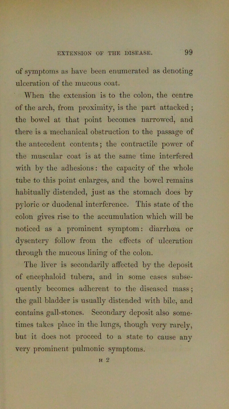 of symptoms as have been enumerated as denoting ulceration of the mucous coat. When the extension is to the colon, the centre of the arch, from proximity, is the part attacked ; the bowel at that point becomes narrowed, and there is a mechanical obstruction to the passage of the antecedent contents; the contractile power of the muscular coat is at the same time interfered with by the adhesions: the capacity of the whole tube to this point enlarges, and the bowel remains habitually distended, just as the stomach does by pyloric or duodenal interference. This state of the colon gives rise to the accumulation which will be noticed as a prominent symptom: diarrhoea or dysentery follow from the effects of ulceration through the mucous lining of the colon. The liver is secondarily affected by the deposit of encephaloid tubera, and in some cases subse- quently becomes adherent to the diseased mass; the gall bladder is usually distended with bile, and contains gall-stones. Secondary deposit also some- times takes place in the lungs, though very rarely, but it does not proceed to a state to cause any very prominent pulmonic symptoms.