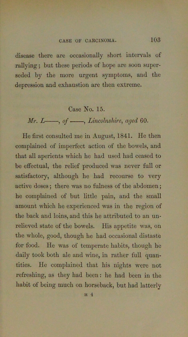 disease there are occasionally short intervals of rallying; but these periods of hope are soon super- seded by the more urgent symptoms, and the depression and exhaustion are then extreme. Case No. 15. Mr. L , of , Lincolnshire, aged 60. He first consulted me in August, 1841. He then complained of imperfect action of the bowels, and that all aperients which he had used had ceased to be effectual, the relief produced was never full or satisfactory, although he had recourse to very active doses; there was no fulness of the abdomen; he complained of but little pain, and the small amount which he experienced was in the region of the back and loins, and this he attributed to an un- relieved state of the bowels. His appetite was, on the whole, good, though he had occasional distaste for food. He was of temperate habits, though he daily took both ale and wine, in rather full quan- tities. He complained that his nights were not refreshing, as they had been: he had been in the habit of being much on horseback, but had latterly