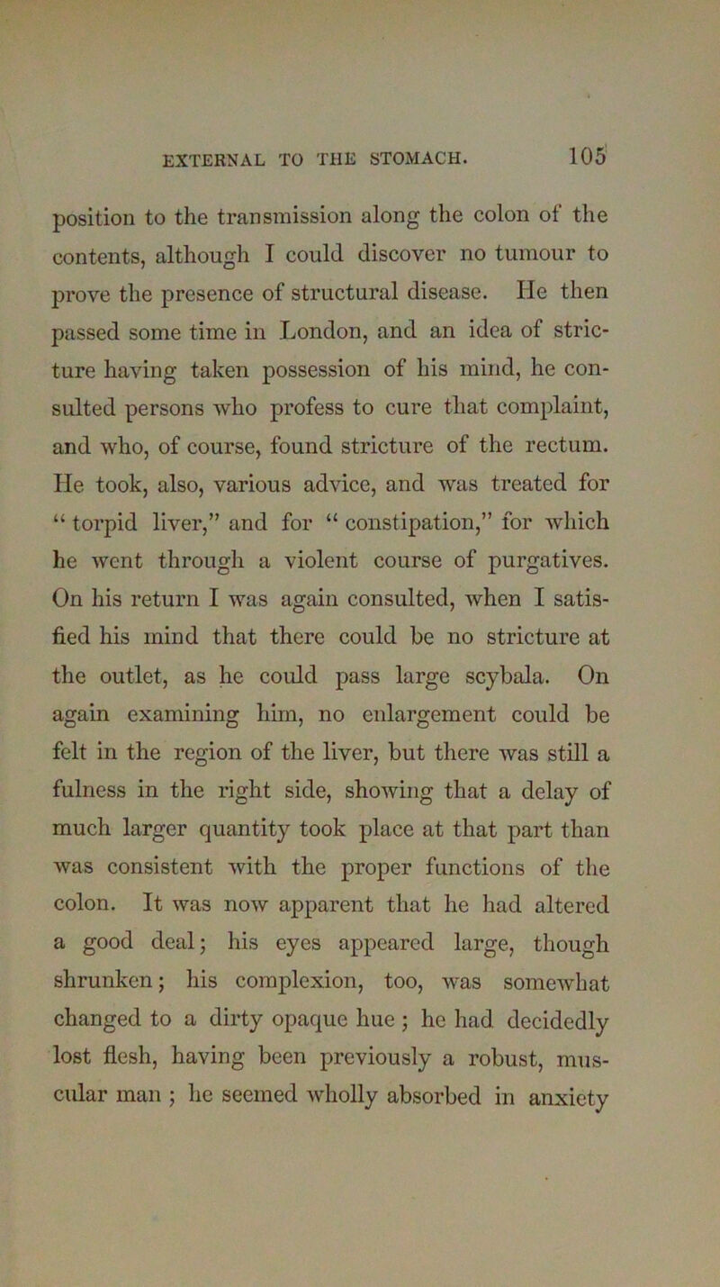 position to the transmission along the colon of the contents, although I could discover no tumour to prove the presence of structural disease. He then passed some time in London, and an idea of stric- ture having taken possession of his mind, he con- sulted persons who profess to cure that complaint, and who, of course, found stricture of the rectum. He took, also, various advice, and was treated for “ torpid liver,” and for “ constipation,” for which he went through a violent course of purgatives. On his return I was again consulted, when I satis- fied his mind that there could be no stricture at the outlet, as he could pass large scybala. On again examining him, no enlargement could be felt in the region of the liver, but there was still a fulness in the right side, showing that a delay of much larger quantity took place at that part than was consistent with the proper functions of the colon. It was now apparent that he had altered a good deal; his eyes appeared large, though shrunken; his complexion, too, was somewhat changed to a dirty opaque hue ; he had decidedly lost flesh, having been previously a robust, mus- cular man ; he seemed wholly absorbed in anxiety