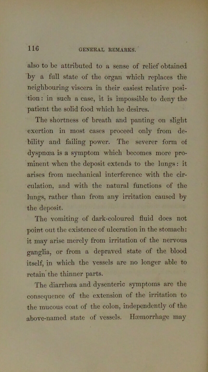 also to be attributed to a sense of relief obtained by a full state of the organ which replaces the neighbouring viscera in their easiest relative posi- tion : in such a case, it is impossible to deny the patient the solid food which he desires. The shortness of breath and panting on slight exertion in most cases proceed only from de- bility and failing power. The severer form of dyspnoea is a symptom which becomes more pro- minent when the deposit extends to the lungs: it arises from mechanical interference with the cir- culation, and with the natural functions of the lungs, rather than from any irritation caused by the deposit. The vomiting of dark-coloured fluid does not point out the existence of ulceration in the stomach: it may arise merely from irritation of the nervous ganglia, or from a depraved state of the blood itself, in which the vessels are no longer able to retain the thinner parts. The diarrhoea and dysenteric symptoms are the consequence of the extension of the irritation to the mucous coat of the colon, independently of the above-named state of vessels. Haemorrhage may