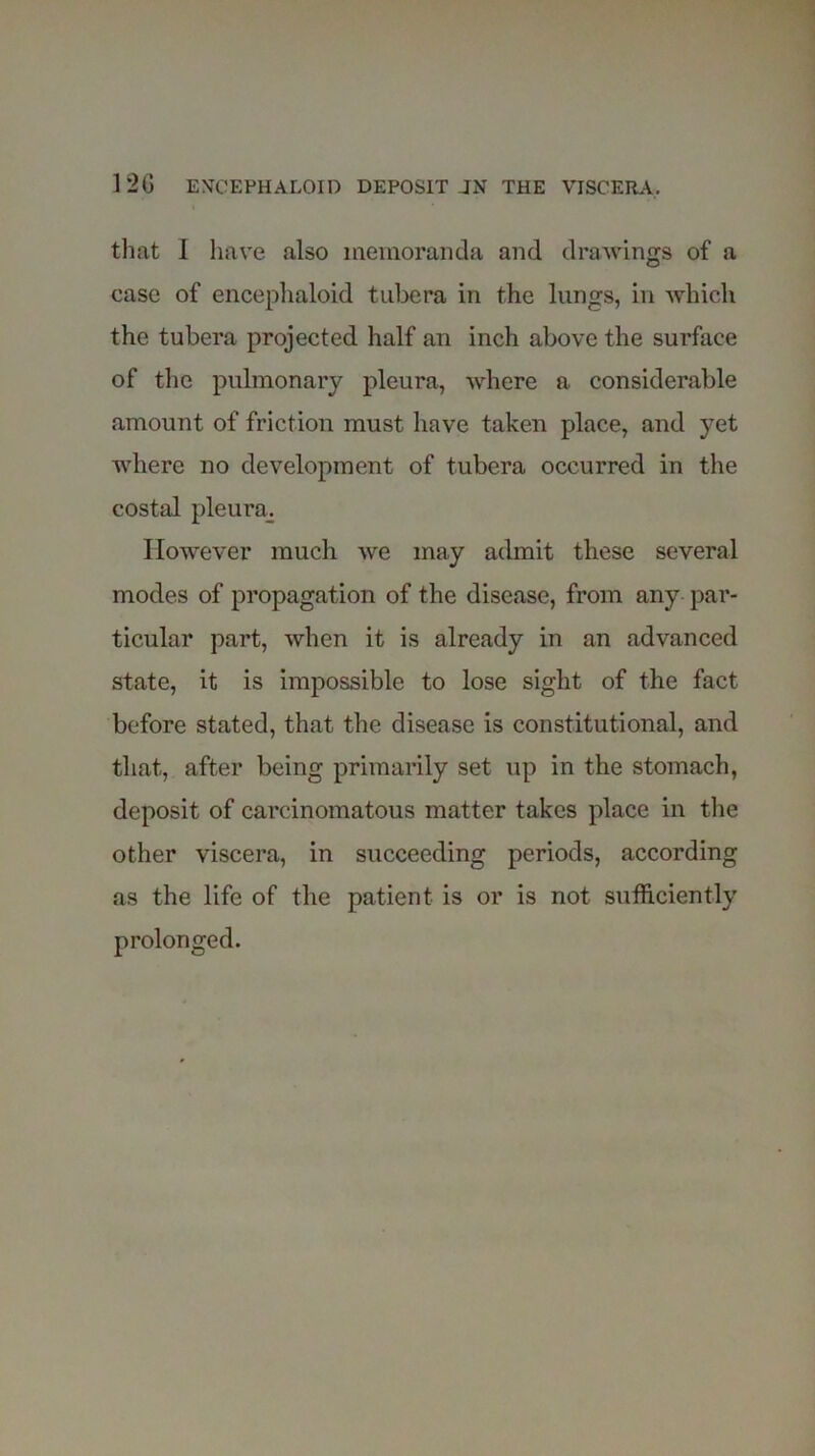 12G EXCEPHALOID DEPOSIT JN THE VISCERA. that 1 have also memoranda and drawings of a ease of encephaloid tubera in the lungs, in which the tubera projected half an inch above the surface of the pulmonary pleura, where a considerable amount of friction must have taken place, and yet where no development of tubera occurred in the costal pleura^ However much we may admit these several modes of propagation of the disease, from any par- ticular part, when it is already in an advanced state, it is impossible to lose sight of the fact before stated, that the disease is constitutional, and that, after being primarily set up in the stomach, deposit of carcinomatous matter takes place in the other viscera, in succeeding periods, according as the life of the patient is or is not sufficiently prolonged.