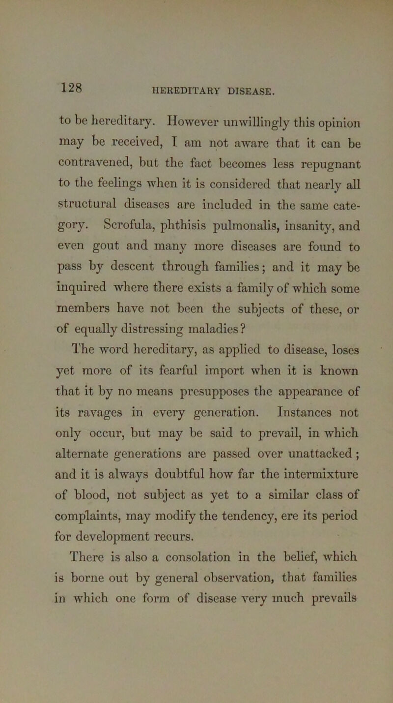 to be hereditary. However unwillingly this opinion may be received, I am not aware that it can be contravened, but the fact becomes less repugnant to the feelings when it is considered that nearly all structural diseases are included in the same cate- gory. Scrofula, phthisis pulmonalis, insanity, and even gout and many more diseases are found to pass by descent through families; and it may be inquired where there exists a family of which some members have not been the subjects of these, or of equally distressing maladies ? The word hereditary, as applied to disease, loses yet more of its fearful import when it is known that it by no means presupposes the appearance of its ravages in every generation. Instances not only occur, but may be said to prevail, in which alternate generations are passed over unattacked ; and it is always doubtful how far the intermixture of blood, not subject as yet to a similar class of complaints, may modify the tendency, ere its period for development recurs. There is also a consolation in the belief, which is borne out by general observation, that families in which one form of disease very much prevails