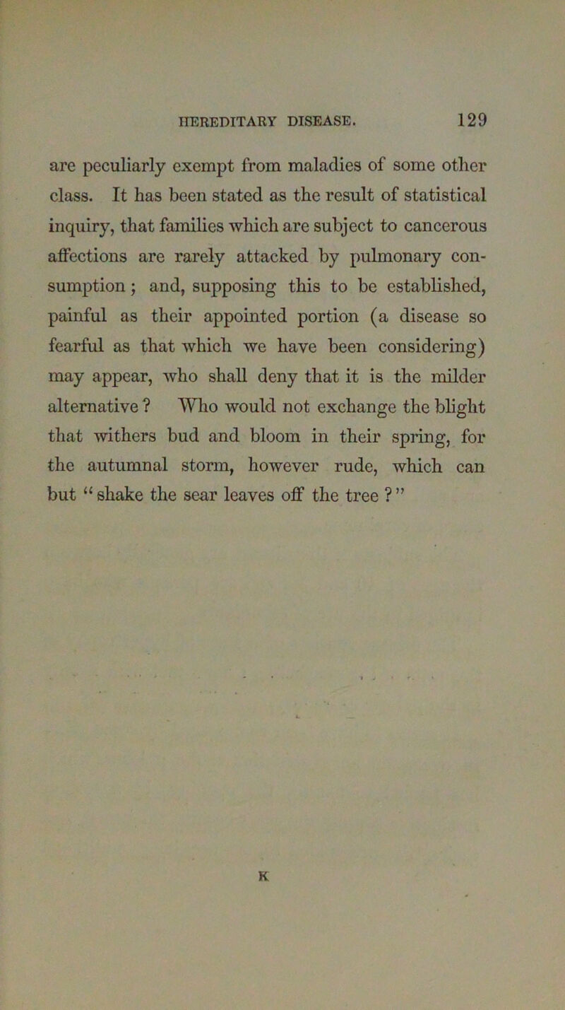 are peculiarly exempt from maladies of some other class. It has been stated as the result of statistical inquiry, that families which are subject to cancerous affections are rarely attacked by pulmonary con- sumption ; and, supposing this to be established, painful as their appointed portion (a disease so fearful as that which we have been considering) may appear, who shall deny that it is the milder alternative ? Who would not exchange the blight that withers bud and bloom in their spring, for the autumnal storm, however rude, which can but “ shake the sear leaves off the tree ? ” K