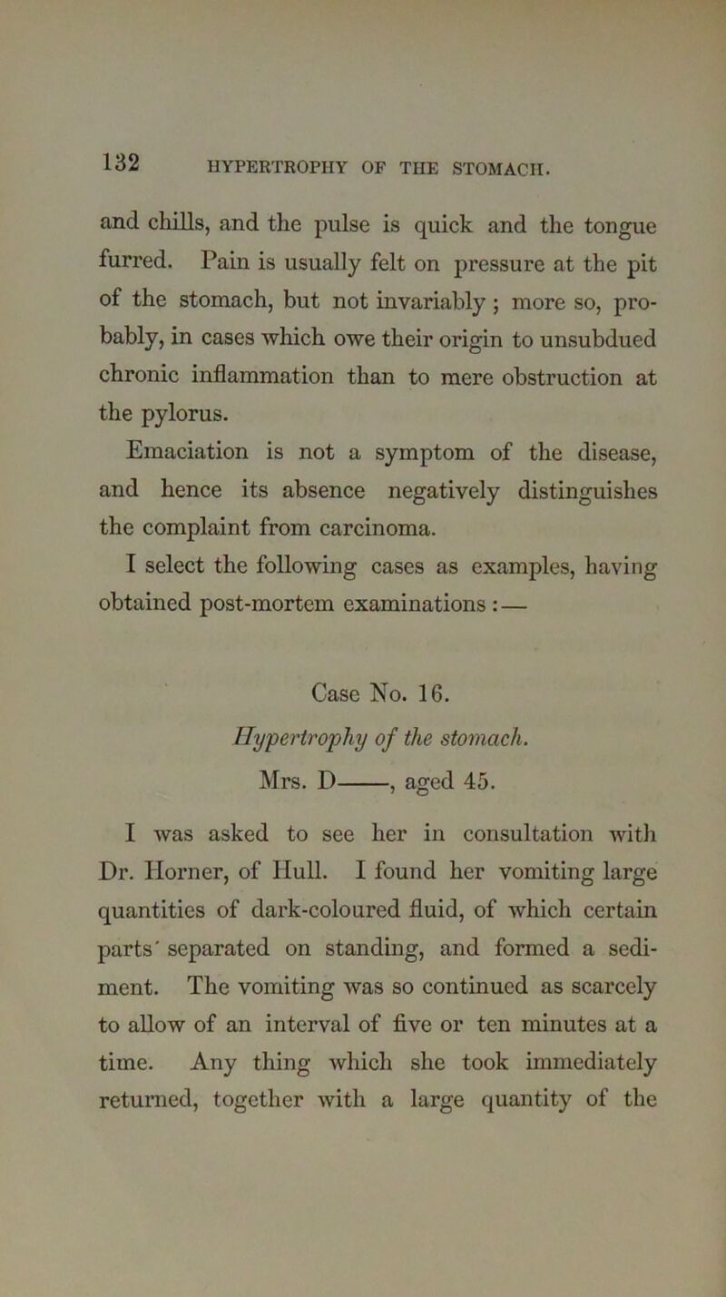 and chills, and the pulse is quick and the tongue furred. Pain is usually felt on pressure at the pit of the stomach, but not invariably; more so, pro- bably, in cases which owe their origin to unsubdued chronic inflammation than to mere obstruction at the pylorus. Emaciation is not a symptom of the disease, and hence its absence negatively distinguishes the complaint from carcinoma. I select the following cases as examples, having obtained post-mortem examinations : — Case No. 16. Hypertrophy of the stomach. Mrs. D , aged 45. I was asked to see her in consultation with Dr. Horner, of Hull. I found her vomiting large quantities of dark-coloured fluid, of which certain parts' separated on standing, and formed a sedi- ment. The vomiting was so continued as scarcely to allow of an interval of five or ten minutes at a time. Any thing which she took immediately returned, together with a large quantity of the