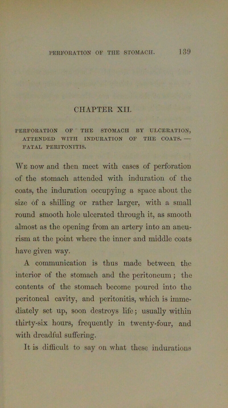 CHAPTER XII. PERFORATION OF THE STOMACH BY ULCERATION, ATTENDED WITH INDURATION OF THE COATS. — FATAL PERITONITIS. We now and then meet with cases of perforation of the stomach attended with induration of the coats, the induration occupying a space about the size of a shilling or rather larger, with a small round smooth hole ulcerated through it, as smooth almost as the opening from an artery into an aneu- rism at the point where the inner and middle coats have given way. A communication is thus made between the interior of the stomach and the peritoneum; the contents of the stomach become poured into the peritoneal cavity, and peritonitis, which is imme- diately set up, soon destroys life; usually within thirty-six hours, frequently in twenty-four, and with dreadful suffering. It is difficult to say on what these indurations