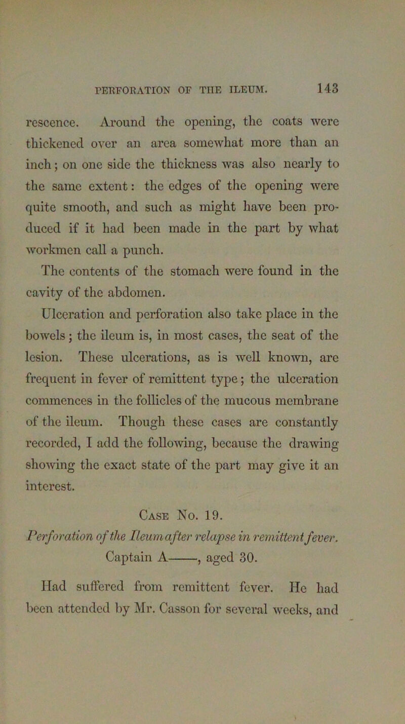 rescence. Around the opening, the coats were thickened over an area somewhat more than an inch; on one side the thickness was also nearly to the same extent: the edges of the opening were quite smooth, and such as might have been pro- duced if it had been made in the part by what workmen call a punch. The contents of the stomach were found in the cavity of the abdomen. Ulceration and perforation also take place in the bowels; the ileum is, in most cases, the seat of the lesion. These ulcerations, as is well known, are frequent in fever of remittent type; the ulceration commences in the follicles of the mucous membrane of the ileum. Though these cases are constantly recorded, I add the following, because the drawing showing the exact state of the part may give it an interest. Case No. 19. Perforation of the Ileum after relapse in remittent fever. Captain A , aged 30. Had suffered from remittent fever. He had been attended by Mr. Casson for several weeks, and