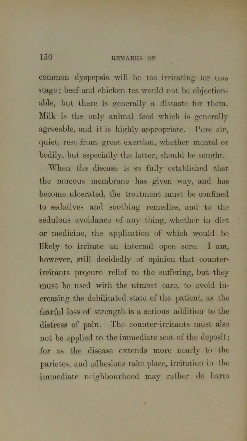 common dyspepsia will be too irritating tor tuio stage; beef and chicken tea would not be objection- able, but there is generally a distaste for them. Milk is the only animal food which is generally agreeable, and it is highly appropriate. Pure air, quiet, rest from great exertion, whether mental or bodily, but especially the latter, should be sought. When the disease is so full}7 established that the mucous membrane has given way, and has become ulcerated, the treatment must be confined to sedatives and soothing remedies, and to the sedulous avoidance of any thing, whether in diet or medicine, the application of which would be likely to irritate an internal open sore. I am, however, still decidedly of opinion that counter- irritants procure relief to the suffering, but they must be used with the utmost care, to avoid in- creasing the debilitated state of the patient, as the fearful loss of strength is a serious addition to the distress of pain. The counter-irritants must also not be applied to the immediate seat of the deposit; for as the disease extends more nearly to the parietes, and adhesions take place, irritation in the immediate neighbourhood may rather do harm