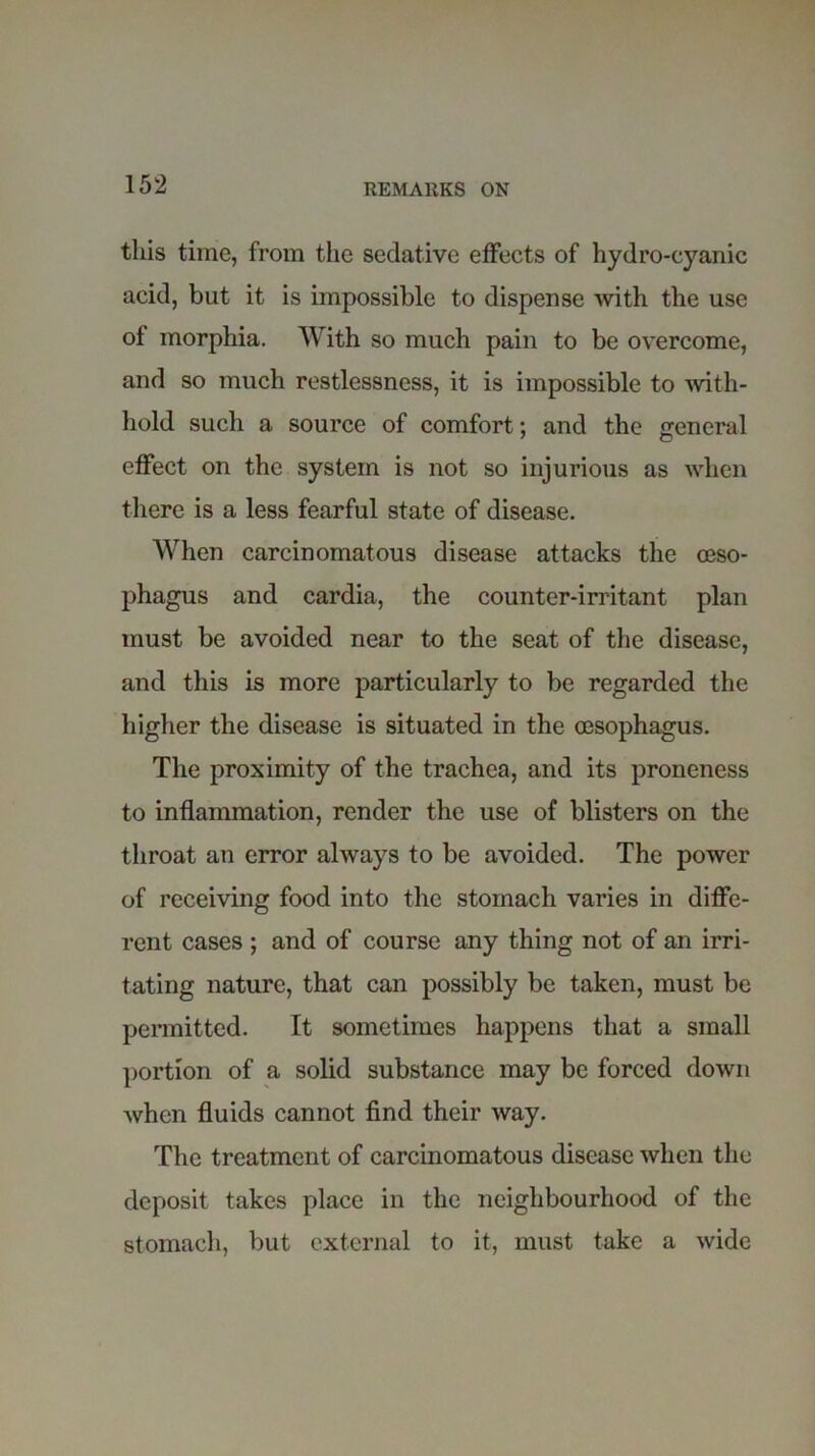 this time, from the sedative effects of hydro-cyanic acid, but it is impossible to dispense with the use ol morphia. With so much pain to be overcome, and so much restlessness, it is impossible to with- hold such a source of comfort; and the general effect on the system is not so injurious as when there is a less fearful state of disease. When carcinomatous disease attacks the oeso- phagus and cardia, the counter-irritant plan must be avoided near to the seat of the disease, and this is more particularly to be regarded the higher the disease is situated in the oesophagus. The proximity of the trachea, and its proneness to inflammation, render the use of blisters on the throat an error always to be avoided. The power of receiving food into the stomach varies in diffe- rent cases ; and of course any thing not of an irri- tating nature, that can possibly be taken, must be permitted. It sometimes happens that a small portion of a solid substance may be forced down when fluids cannot find their way. The treatment of carcinomatous disease when the deposit takes place in the neighbourhood of the stomach, but external to it, must take a wide