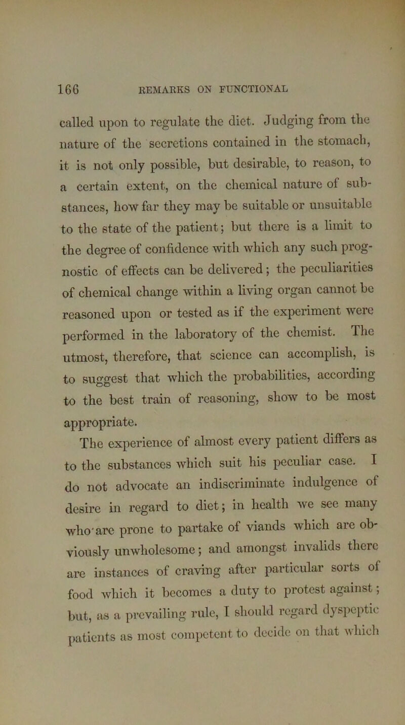 called upon to regulate the diet. Judging from the nature of the secretions contained in the stomach, it is not only possible, but desirable, to reason, to a certain extent, on the chemical nature of sub- stances, how far they may be suitable or unsuitable to the state of the patient; but there is a limit to the degree of confidence with which any such prog- nostic of effects can be delivered; the peculiarities of chemical change within a living organ cannot be reasoned upon or tested as if the experiment were performed in the laboratory of the chemist. The utmost, therefore, that science can accomplish, is to suggest that which the probabilities, according to the best train of reasoning, show to be most appropriate. The experience of almost every patient differs as to the substances which suit his peculiar case. I do not advocate an indiscriminate indulgence of desire in regard to diet \ in health we sec many who'are prone to partake of viands which are ob- viously unwholesome; and amongst invalids there are instances of craving after particular sorts of food which it becomes a duty to protest against; but, as a prevailing rule, I should regard dyspeptic patients as most competent to decide on that which