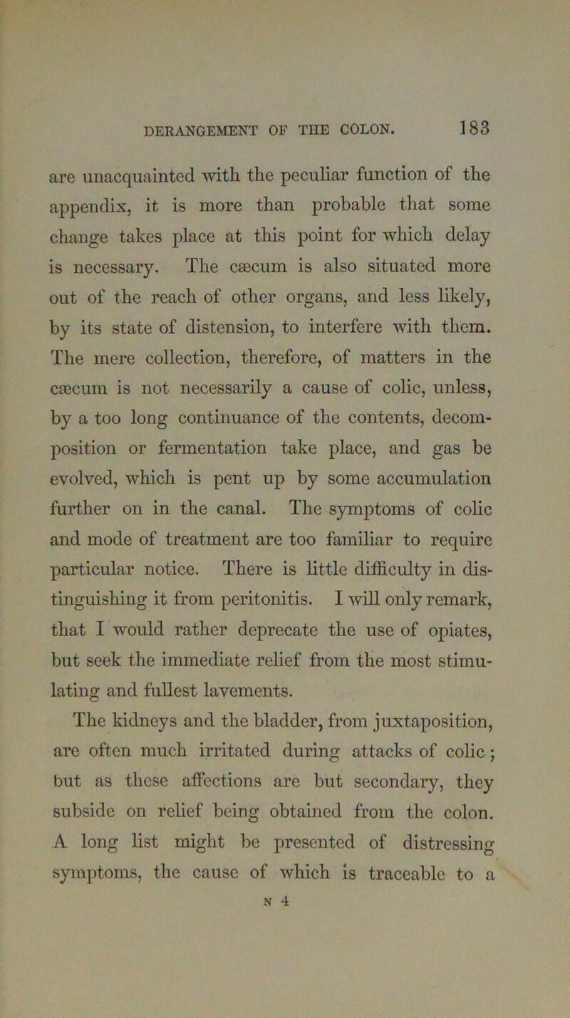 are unacquainted with the peculiar function of the appendix, it is more than probable that some change takes place at this point for which delay is necessary. The CEecum is also situated more out of the reach of other organs, and less likely, by its state of distension, to interfere with them. The mere collection, therefore, of matters in the caecum is not necessarily a cause of colic, unless, by a too long continuance of the contents, decom- position or fermentation take place, and gas be evolved, which is pent up by some accumulation further on in the canal. The symptoms of colic and mode of treatment are too familiar to require particular notice. There is little difficulty in dis- tinguishing it from peritonitis. I will only remark, that I would rather deprecate the use of opiates, but seek the immediate relief from the most stimu- lating and fullest lavements. The kidneys and the bladder, from juxtaposition, are often much irritated during attacks of colic; but as these affections are but secondary, they subside on relief being obtained from the colon. A long list might be presented of distressing symptoms, the cause of which is traceable to a