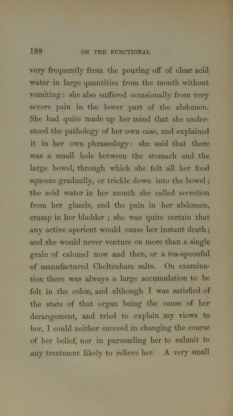 very frequently from the pouring off of clear acid water in large quantities from the mouth without vomiting : she also suffered occasionally from very severe pain in the lower part of the abdomen. She had quite made up her mind that she under- stood the pathology of her own case, and explained it in her own phraseology: she said that there was a small hole between the stomach and the large bowel, through which she felt all her food squeeze gradually, or trickle down into the bowel; the acid water in her mouth she called secretion from her glands, and the pain in her abdomen, cramp in her bladder ; she was quite certain that any active aperient would cause her instant death; and she would never venture on more than a single grain of calomel now and then, or a tea-spoonful of manufactured Cheltenham salts. On examina- tion there was always a large accumulation to be felt in the colon, and although I was satisfied of the state of that organ being the cause of her derangement, and tried to explain my views to her, I could neither succeed in changing the course of her belief, nor in pursuading her to submit to any treatment likely to relieve her. A very small