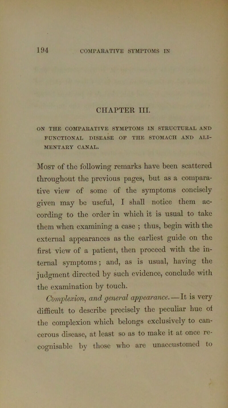 CHAPTER III. ON THE COMPARATIVE SYMPTOMS IN STRUCTURAL AND FUNCTIONAL DISEASE OF THE STOMACH AND ALI- MENTARY CANAL. Most of the following remarks have been scattered throughout the previous pages, but as a compara- tive view of some of the symptoms concisely given may be useful, I shall notice them ac- cording to the order in which it is usual to take them when examining a case ; thus, begin with the external appearances as the earliest guide on the first view of a patient, then proceed with the in- ternal symptoms; and, as is usual, having the judgment directed by such evidence, conclude with the examination by touch. Complexion, and general appearance. — It is very difficult to describe precisely the peculiar hue of the complexion which belongs exclusively to can- cerous disease, at least so as to make it at once re- cognisable by those who are unaccustomed to