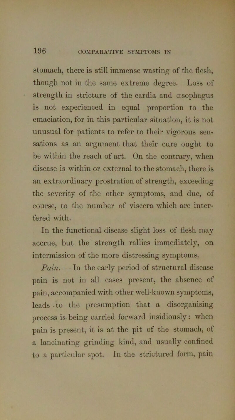 stomach, there is still immense wasting of the flesh, though not in the same extreme degree. Loss of strength in stricture of the cardia and oesophagus is not experienced in equal proportion to the emaciation, for in this particular situation, it is not unusual for patients to refer to their vigorous sen- sations as an argument that their cure ought to be within the reach of art. On the contrary, when disease is within or external to the stomach, there is an extraordinary prostration of strength, exceeding the severity of the other symptoms, and due, of course, to the number of viscera which are inter- fered with. In the functional disease slight loss of flesh may accrue, but the strength rallies immediately, on intermission of the more distressing symptoms. Pain. — In the early period of structural disease pain is not in all cases present, the absence of pain, accompanied with other well-known symptoms, leads -to the presumption that a disorganising process is being carried forward insidiously: when pain is present, it is at the pit of the stomach, of a lancinating grinding kind, and usually confined to a particular spot. In the strictured form, pain