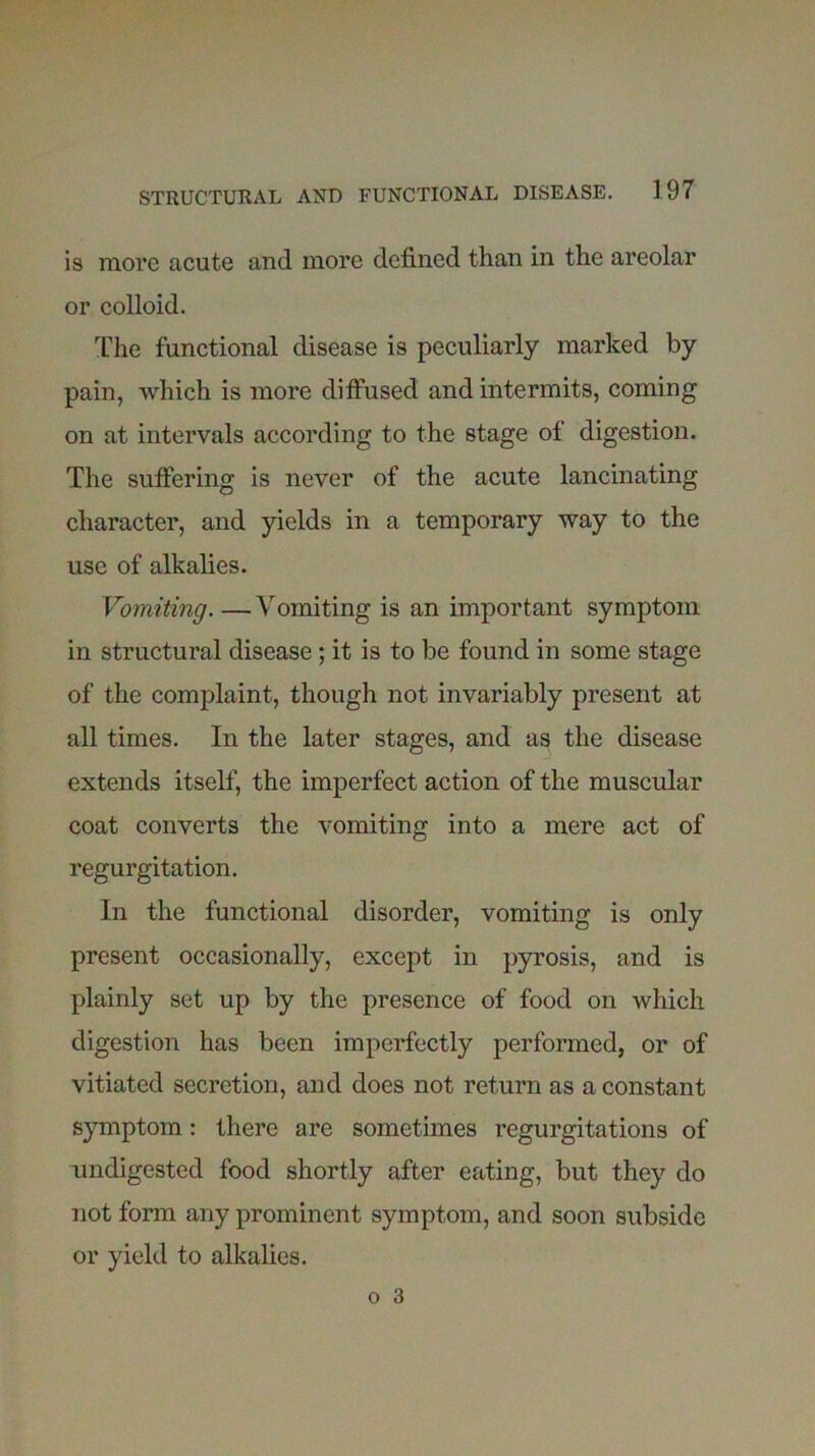 is more acute and more defined than in the areolar or colloid. The functional disease is peculiarly marked by pain, which is more diffused and intermits, coming on at intervals according to the stage of digestion. The suffering is never of the acute lancinating character, and yields in a temporary way to the use of alkalies. Vomiting. — Vomiting is an important symptom in structural disease; it is to be found in some stage of the complaint, though not invariably present at all times. In the later stages, and as the disease extends itself, the imperfect action of the muscular coat converts the vomiting into a mere act of regurgitation. In the functional disorder, vomiting is only present occasionally, except in pyrosis, and is plainly set up by the presence of food on which digestion has been imperfectly performed, or of vitiated secretion, and does not return as a constant symptom: there are sometimes regurgitations of undigested food shortly after eating, but they do not form any prominent symptom, and soon subside or yield to alkalies.