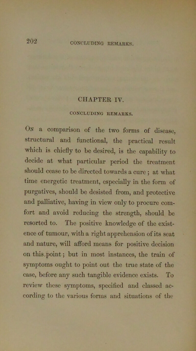 CHAPTER IV. CONCLUDING REMARKS. On a comparison of the two forms of disease, structural and functional, the practical result which is chiefly to be desired, is the capability to decide at what particular period the treatment should cease to be directed towards a cure ; at what time energetic treatment, especially in the form of purgatives, should be desisted from, and protective and palliative, having in view only to procure com- fort and avoid reducing the strength, should be resorted to. The positive knowledge of the exist- ence of tumour, with a right apprehension of its seat and nature, will afford means for positive decision on this,point; but in most instances, the train of symptoms ought to point out the true state of the case, before any such tangible evidence exists. To review these symptoms, specified and classed ac- cording to the various forms and situations of the