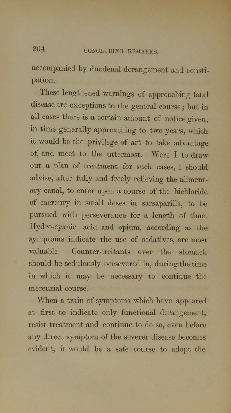 accompanied by duodenal derangement and consti- pation. iliese lengthened warnings of approaching fatal disease are exceptions to the general course; but in all cases there is a certain amount of notice given, in time generally approaching to two years, which it would be the privilege of art to take advantage of, and meet to the uttermost. Were 1 to draw out a plan of treatment for such cases, 1 should advise, after fully and freely relieving the aliment- ary canal, to enter upon a course of the bichloride of mercury in small doses in sarsaparilla, to be pursued with perseverance for a length of time. Hydro-cyanic acid and opium, according as the symptoms indicate the use of sedatives, are most valuable. Counter-irritants over the stomach should be sedulously persevered in, during the time in which it may be necessary to continue the mercurial course. When a train of symptoms which have appeared at first to indicate only functional derangement, resist treatment and continue to do so, even before any direct symptom of the severer disease becomes evident, it would be a safe course to adopt the