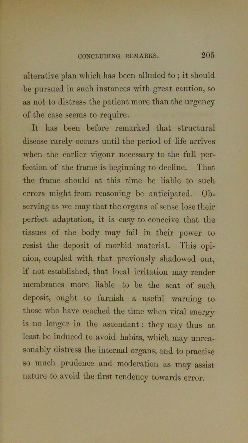 alterative plan which lias been alluded to ; it should be pursued in such instances with great caution, so as not to distress the patient more than the urgency of the case seems to require. It has been before remarked that structural disease rarely occurs until the period of life arrives when the earlier vigour necessary to the full per- fection of the frame is beginning to decline. That the frame should at this time be liable to such errors might from reasoning be anticipated. Ob- serving as we may that the organs of sense lose their perfect adaptation, it is easy to conceive that the tissues of the body may fail in their power to resist the deposit of morbid material. This opi- nion, coupled with that previously shadowed out, if not established, that local irritation may render membranes more liable to be the seat of such \ deposit, ought to furnish a useful warning to those who have reached the time when vital energy is no longer in the ascendant: they may thus at least be induced to avoid habits, which may unrea- sonably distress the internal organs, and to practise so much prudence and moderation as may assist nature to avoid the first tendency towards error.