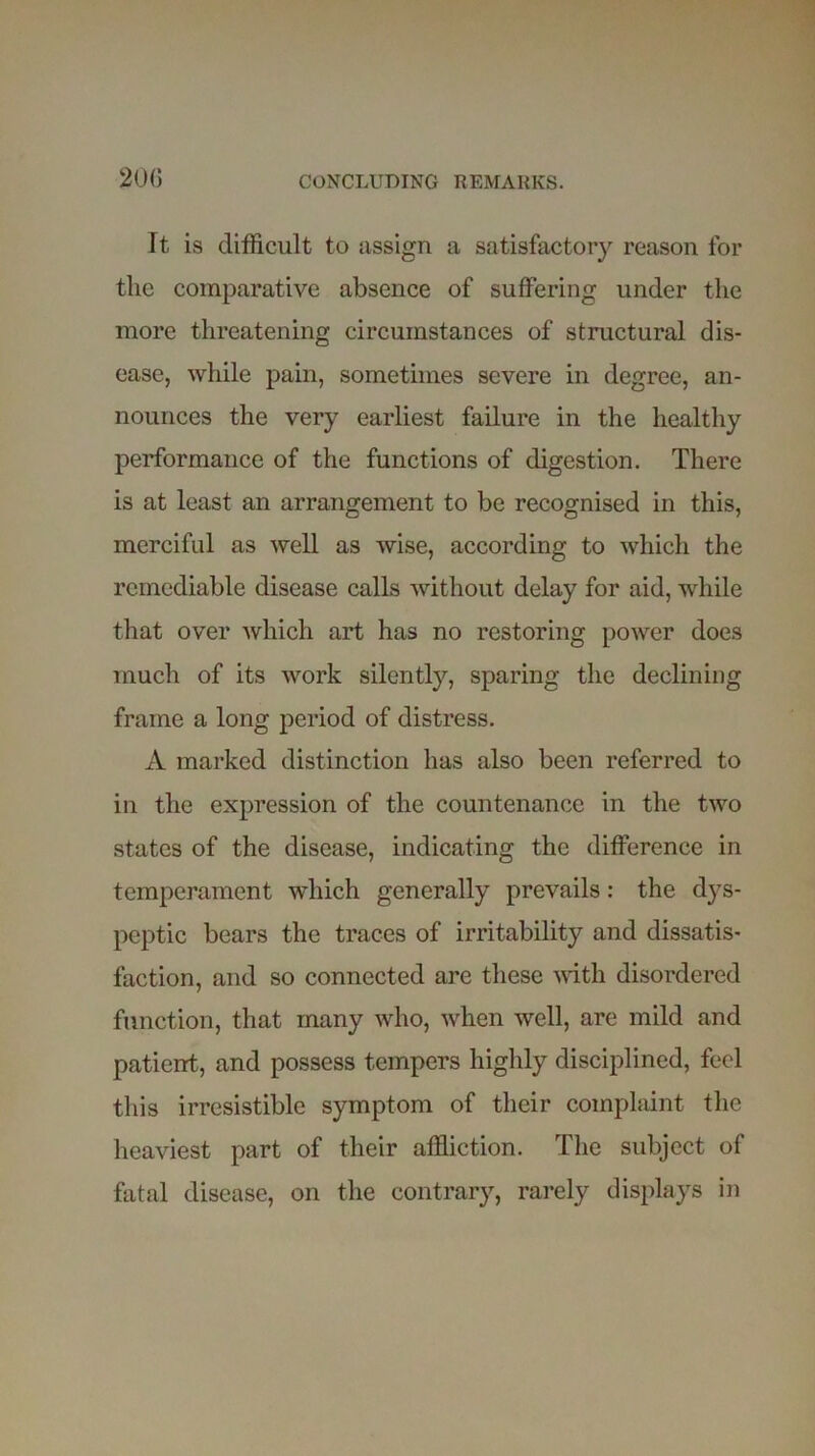 It is difficult to assign a satisfactory reason for the comparative absence of suffering under the more threatening circumstances of structural dis- ease, while pain, sometimes severe in degree, an- nounces the very earliest failure in the healthy performance of the functions of digestion. There is at least an arrangement to be recognised in this, merciful as well as wise, according to which the remediable disease calls without delay for aid, while that over which art has no restoring power does much of its work silently, sparing the declining frame a long period of distress. A marked distinction has also been referred to in the expression of the countenance in the two states of the disease, indicating the difference in temperament which generally prevails: the dys- peptic bears the traces of irritability and dissatis- faction, and so connected are these with disordered function, that many who, when well, are mild and patient, and possess tempers highly disciplined, feel this irresistible symptom of their complaint the heaviest part of their affliction. The subject of fatal disease, on the contrary, rarely displays in