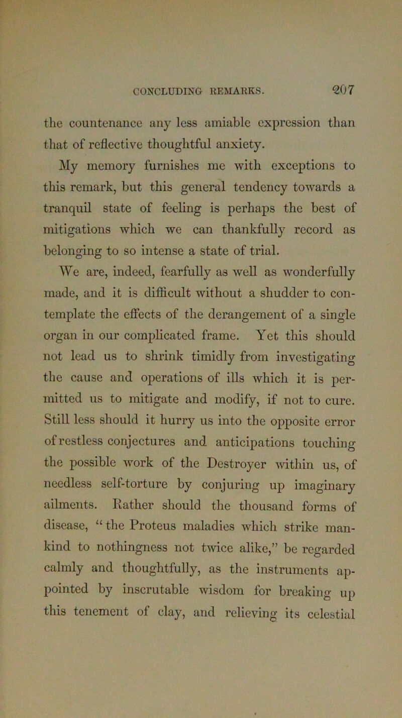 the countenance any less amiable expression than that of reflective thoughtful anxiety. My memory furnishes me with exceptions to this remark, but this general tendency towards a tranquil state of feeling is perhaps the best of mitigations which we can thankfully record as belonging to so intense a state of trial. We are, indeed, fearfully as well as wonderfully made, and it is difficult without a shudder to con- template the effects of the derangement of a single organ in our complicated frame. Yet this should not lead us to shrink timidly from investigating the cause and operations of ills which it is per- mitted us to mitigate and modify, if not to cure. Still less should it hurry us into the opposite error of restless conjectures and anticipations touching the possible work of the Destroyer within us, of needless self-torture by conjuring up imaginary ailments. Rather should the thousand forms of disease, “ the Proteus maladies which strike man- kind to nothingness not twice alike,” be regarded calmly and thoughtfully, as the instruments ap- pointed by inscrutable wisdom for breaking up this tenement of clay, and relieving its celestial