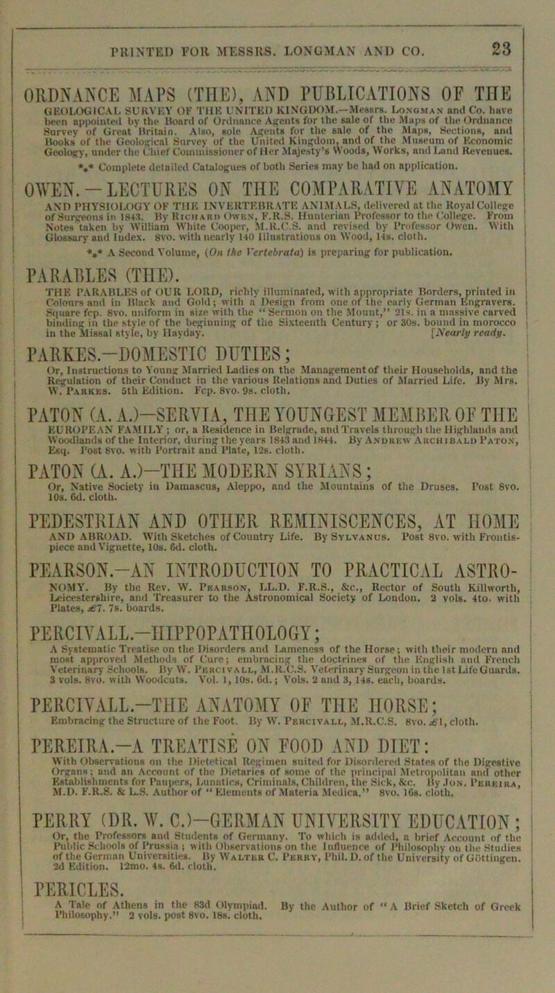 ORDNANCE MAPS (THE), AND PUBLICATIONS OF THE GEOLOGICAL SURVEY OF THE UNITED KINGDOM.—Messrs. Longman and Co. have been appointed by the Board of Ordnance Agents for the sale of the Maps of the Ordnance Survey of Great Britain. Also, sole Agents for the sale of the Maps, Sections, and Books of the Geological Survey of the United Kingdom, and of the Museum of Economic Geology, under the Chief Commissioner of Her Majesty’s Woods, Works, nnd Land Revenues. V* Complete detailed Catalogues of both Series may be had on application. OWEN. - LECTURES ON THE COMPARATIVE ANATOMY AND PHYSIOLOGY OF THE INVERTEBRATE ANIMALS, delivered at the Royal College 1 of Surgeons in ist.'t. By Richaiiii Owen, K.R.S. Hunterian Professor to the College. From Notes taken by William White Cooper, M.R.C.S. nnd revised by Professor Owen. With Glossary and Index. 8vo. with nearly HO Illustrations on Wood, 14s. cloth. *** A Second Volume, (On the Vcrtebrata) is preparing for publication. PARABLES (THE). THE PARABLES of OUR LORD, richly illuminated, with appropriate Borders, printed in Colours and in Black and Gold; with a’ Design from one of the early German Engravers. Square fcp. 8vo. uniform in size with the “ Sermon on the Mount,” 21s. in a massive carved 1 binding in the style of the beginning of the Sixteenth Century ; or 30s. bound in morocco j in the Missal style, by Hayday. [Nearly ready. PARKES.—DOMESTIC DUTIES; Or, Instructions to Young Married Ladies on the Management of their Households, and the Regulation of their Conduct in the various Relations and Duties of Married Life. By Mrs. W, Parkks. 6th Edition. Fcp. 8vo. 9s. cloth. PATON (A. A.)—SERVIA, THE YOUNGEST MEMBER OF THE EUROPEAN FAMILY ; or, a Residence in Belgrade, nndTravels through the Highlands and Woodlands of the Interior, during theyears 1843 and 1844. By Andrew Archibald Paton, Esq. Post 8vo. with Portrait and Plate, 12s. cloth. PATON (A. A.)—THE MODERN SYRIANS; Or, Native Society in Damascus, Aleppo, and the Mountains of the Druses. Tost 8vo. 10s. 6d. cloth. PEDESTRIAN AND OTHER REMINISCENCES, AT HOME AND ABROAD. With Sketches of Country Life. By Sylvanos. Post 8vo. with Frontis- piece and Vignette, 10s. 6d. cloth. PEARSON.-AN INTRODUCTION TO PRACTICAL ASTRO- NOMY. By the Rev. W. Pearson, LL.D. F.R.S., &c., Rector of South Killworth, Leicestershire, and Treasurer to the Astronomical Society of London. 3 vols. 4to. with Plates, £1. 7s. hoards. PERCIVALL.—HIPPOPATH 0L0 GY; A Systematic Treatise on the Disorders and Lameness of the Horse; with their modern and most approved Methods of Cure; embracing the doctrines of the English and French Veterinary Schools. By W. Pkrcivall, M.R.C.S. Veterinary Surgeon in the 1st LifeGuards. 3 vols. 8vo. with Woodcuts. Vol. 1, 10s. 6d.; Vols. 2 and 3, 14s. each, boards. PERCIYALL -THE ANATOMY OF TIIE HORSE; Embracing the Structure of the Foot. By W. Percivall, M.R.C.S. 8vo. J51, cloth. PEREIRA-A TREATISE ON FOOD AND DIET: With Observations on the Dietetical Regimen suited for Disordered States of the Digestive Organs; and an Account of the Dietaries of some of the principal Metropolitan and other Establishments for Paupers, Lunatics, Criminals, Children, the Sick, &c. By Jon. Pereira, M.D. F.R.S. & L.S. Author of “ Elements of Materia Medica.” 8vo. 16s. cloth. PERRY (DR. W. CJ-GERMAN UNIVERSITY EDUCATION; I Or, the Professors and Students of Germany. To which is added, n brief Account of the Public Schools of Prussia ; with Observations on the Influence of Philosophy on the Studies I of the Gej-man Universities. By Walter C. Perry, Phil. 1). of the University of Gottingen. 2d Edition. 12mo. 4s. Oil. cloth. j PERICLES. A Tnle of Athens in the 83d Olympiad. By the Author of “A Brief Sketch of Greek Philosophy.” 2 vols. post 8vo. 18s. cloth.