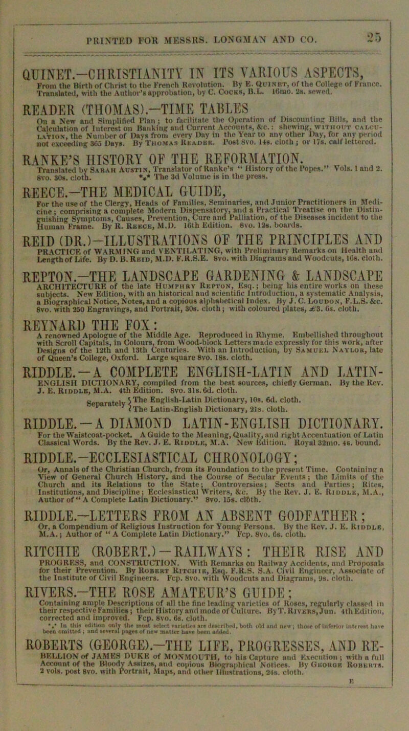 QUINET.—CHRISTIANITY IN ITS VARIOUS ASPECTS, From the Birth of Christ to the French Revolution. By E. Quinbt, of the College of France. Translated, with the Author’s approbation, by C. Cocks, B.L. ltiiuo. 2s. sewed. READER (THOMAS).—TIME TABLES On a New and Simplified Plan ; to facilitate the Operation of Discounting Hills, and the Calculation of Interest on Banking and Current Accounts, &c.: shewing, without calcu- lation, the Number of Days from every Day in the Year to anv other Day, for any period not exceeding 365 Days. By Thomas Reader. Post 8vo. 14s. cloth ; or 17s. calf lettered. RANKE’S HISTORY OF THE REFORMATION. Translated by Sarah Austin, Translator of Ranke’s “ History of the Popes.” Vols. 1 and 2. 8vo. 80s. cloth. *** The 3d Volume is in the press. REECE.—THE MEDICAL GUIDE, For the use of the Clergy, Heads of Families, Seminaries, and Junior Practitioners in Medi- cine ; comprising a complete Modern Dispensatory, and a Practical Treatise on the Distin- guishing Symptoms, Causes, Prevention, Cure and Palliation, of the Diseases incident to the Human Frame. By R. Reece, M.D. 16th Edition. 8vo. 12s. boards. REID (DR.) —ILLUSTRATIONS OF THE PRINCIPLES AND PRACTICE of WARMING and VENTILATING, with Preliminary Remarks on Health and Length of Life. By D. B. Reid, M.D. F.R.S.E. 8vo. with Diagrams and Woodcuts, 10s. cloth. REPTON.-TIIE LANDSCAPE GARDENING & LANDSCAPE ARCHITECTURE of the late Humphry Repton, Esq.; being his entire works on these subjects. New Edition, with an historical aud scientific Introduction, a systematic Analysis, a Biographical Notice, Notes,and a copious alphabetical Index. By J. C. Loudon, F.L.si &c. 8vo. with 250 Engravings, and Portrait, 30s. cloth; with coloured plates, jH3. (is. cloth. REYNARD THE FOX: A renowned Apologue of the Middle Age. Reproduced in Rhyme. Embellished throughout with Scroll Capitals, in Colours, from Wood-block Letters made expressly for this work, after Designs of the 12th and 13th Centuries. With an Introduction, by Samuel Naylor, late of Queen’s College, Oxford. Large square 8vo. 18s. cloth. RIDDLE.-A COMPLETE ENGLISII-LATIN AND LATIN- ESGLISH DICTIONARY, compiled from the best sources, chiefly German. By the Rev. J. E. Riddle, M.A. 4th Edition. 8vo. 31s. 6d. cloth. cer>aratelv Engtish-Latin Dictionary, 10s. 6d. cloth. ’ <The Latin-English Dictionary, 21s. cloth. RIDDLE.-A DIAMOND LATIN-ENGLISII DICTIONARY. For the Waistcoat-pocket. A Guide to the Meaning, Quality, and right Accentuation of Latin Classical Words. By the Rev. J. £. Riddle, M.A. New Edition. Royal 32mo. 4S. bound. RIDDLE.—ECCLESIASTICAL CHRONOLOGY; Or, Annals of the Christian Church, from its Foundation to the present Time. Containing a View of General Church History, and the Course of Secular Events ; the Limits of the Church and its Relations to the State; Controversies; Sects and Parties; Rites, Institutions, and Discipline; Ecclesiastical Writers, &c. By the Rev. J. E. Riddle, M.A., Author of “A Complete Latin Dictionary.” 8vo. los. clfith. RIDDLE-LETTERS FROM AN ABSENT GODFATHER; Or, a Compendium of Religious Instruction for Young Persons. By the Rev. J. E. Kiddle, M.A.; Author of “ A Complete Latin Dictionary.” l'cp. 8vo. 6s. cloth. RITCHIE (ROBERT.) - RAILWAYS : THEIR RISE AND PROGRESS, and CONSTRUCTION. With Remarks on Railway Accidents, and Proposals for their Prevention. By Kobkht Ritchie, Esq. F.R.S. S.A. Civil Engineer, Associate of the Institute of Civil Engineers. Fcp. 8vo. with Woodcuts and Diagrams, us. cloth. RIVERS-THE ROSE AMATEUR’S GUIDE; Containing ample Descriptions of all the tine leading varieties of Roses, regularly classed in their respective Families; their History and mode of Culture. ByT. Rivers, Jun. 4th Edition, corrected and improved. Fcp. 8vo. 6s. cloth. ‘In this edition onlv the most select varieties are described, both old and new, those of inferior intr rest lia.e been omitted ; and several pagea of new matter have been added. ROBERTS (GEORGE).—THE LIFE, PROGRESSES, AND Re- bellion of JAME8 DUKE of MONMOUTH, to his Capture and Execution; with a full Account of the Bloody Assizes, aud copious Biographical Notices. By Gbokok Roberts. 2 vols. post 8vo. with Portrait, Maps, and other Illustrations, 24s. cloth. K