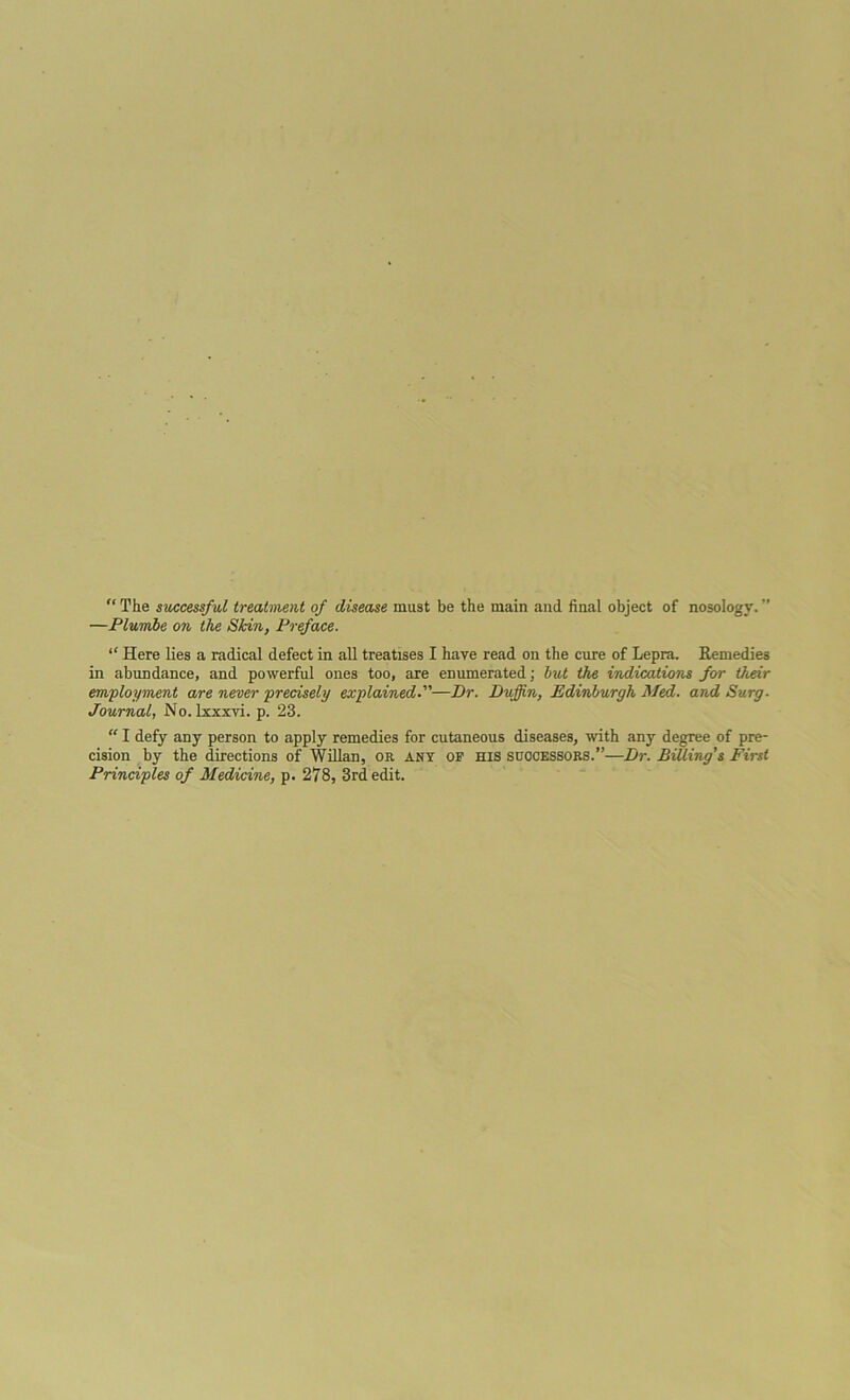 “ The successful treatment of disease must be the main and final object of nosology. ” —Plumbe on the Skin, Preface. “ Here lies a radical defect in all treatises I have read on the cure of Lepra. Remedies in abundance, and powerful ones too, are enumerated; but the indications for their employment are never precisely explained—Dr. Dujjin, Edinburgh Med. and Surg. Journal, No. lxxxyi. p. 23. “ I defy any person to apply remedies for cutaneous diseases, with any degree of pre- cision by the directions of Willan, on. any op his successors.”—Dr. Billing's First Principles of Medicine, p. 278, 3rd edit.