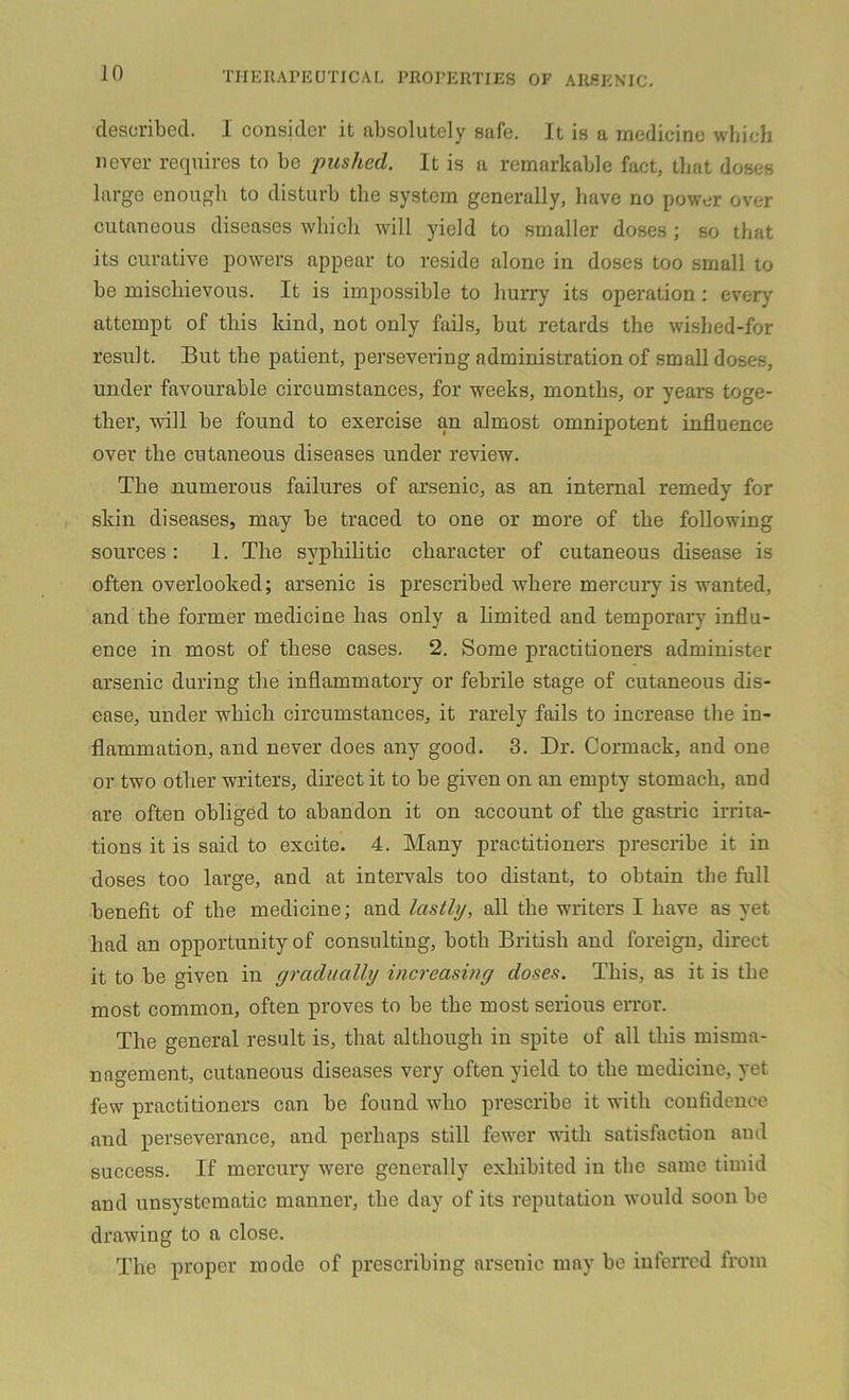 described. I consider it absolutely safe. It is a medicine which never requires to be pushed. It is a remarkable fact, that doses large enough to disturb the system generally, have no power over cutaneous diseases which will yield to smaller doses; so that its curative powers appear to reside alone in doses too small to be mischievous. It is impossible to hurry its operation : every attempt of this kind, not only fails, but retards the wished-for result. But the patient, persevering administration of small doses, under favourable circumstances, for weeks, months, or years toge- ther, will be found to exercise an almost omnipotent influence over the cutaneous diseases under review. The numerous failures of arsenic, as an internal remedy for skin diseases, may be traced to one or more of the following sources: 1. The syphilitic character of cutaneous disease is often overlooked; arsenic is prescribed where mercury is wanted, and the former medicine has only a limited and temporary influ- ence in most of these cases. 2. Some practitioners administer arsenic during the inflammatory or febrile stage of cutaneous dis- ease, under which circumstances, it rarely fails to increase the in- flammation, and never does any good. 3. Dr. Cormack, and one or two other writers, direct it to be given on an empty stomach, and are often obliged to abandon it on account of the gastric irrita- tions it is said to excite. 4. Many practitioners prescribe it in doses too large, and at intervals too distant, to obtain the full benefit of the medicine; and lastly, all the writers I have as yet had an opportunity of consulting, both British and foreign, direct it to be given in gradually increasing doses. This, as it is the most common, often proves to be the most serious error. The general result is, that although in spite of all this misma- nagement, cutaneous diseases very often yield to the medicine, yet few practitioners can be found who prescribe it with confidence and perseverance, and perhaps still fewer with satisfaction aud success. If mercury were generally exhibited in the same timid and unsystematic manner, the day of its reputation would soon be drawing to a close. The proper mode of prescribing arsenic may be inferred from