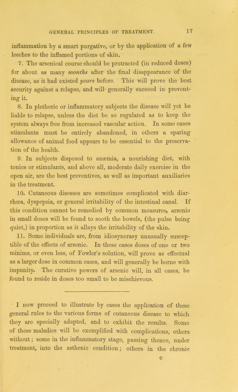 inflammation by a smart purgative, or by the application of a few leeches to the inflamed portions of skin. 7. The arsenical course should be protracted (in reduced doses) for about as many months after the final disappearance of the disease, as it had existed years before. This will prove the best security against a relapse, and will generally succeed in prevent- ing it. 8. In plethoric or inflammatory subjects the disease will yet be liable to relapse, unless the diet be so regulated as to keep the system always free from increased vascular action. In some cases stimulants must be entirely abandoned, in others a sparing allowance of animal food appears to be essential to the preserva- tion of the health. 9. In subjects disposed to anaemia, a nourishing diet, with tonics or stimulants, and above all, moderate daily exercise in the open air, are the best preventives, as well as important auxiliaries in the treatment. 10. Cutaneous diseases are sometimes complicated with diar- rhoea, dyspepsia, or general irritability of the intestinal canal. If this condition cannot be remedied by common measures, arsenic in small doses will be found to sooth the bowels, (the pulse being quiet,) in proportion as it allays the irritability of the skin. 11. Some individuals are, from idiosyncrasy unusually suscep- tible of the effects of arsenic. In these cases doses of one or two minims, or even less, of Fowler’s solution, will prove as effectual as a larger dose in common cases, and will generally be borne with impunity. The curative powers of arsenic will, in all cases, be found to reside in doses too small to be mischievous. I now proceed to illustrate by cases the application of these general rules to the various forms of cutaneous disease to which they are specially adapted, and to exhibit the results. Some of these maladies will be exemplified with complications, others without; some in the inflammatory stage, passing thence, under treatment, into the asthenic condition; others in the chronic c