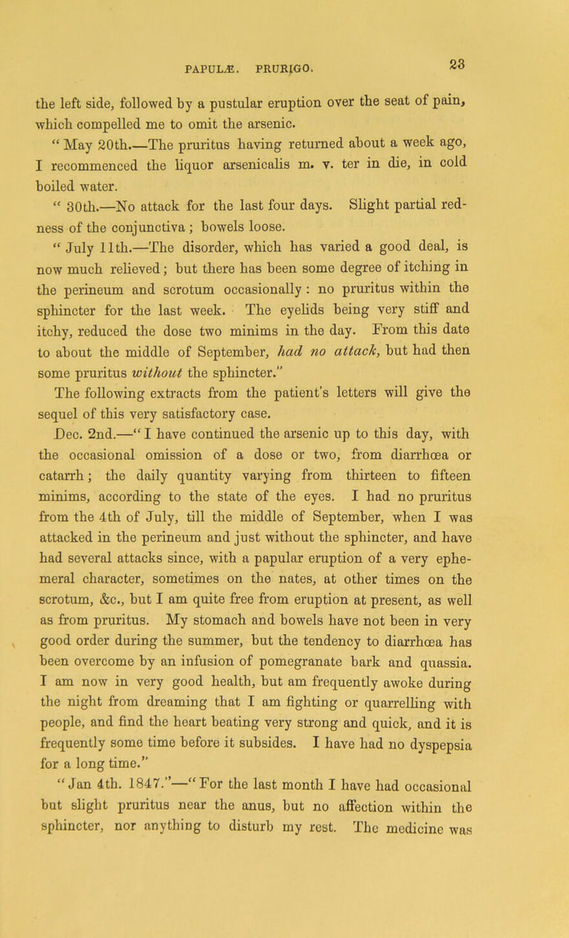 the left side, followed by a pustular eruption over the seat of pain, which compelled me to omit the arsenic. “ May 20th.—The pruritus having returned about a week ago, I recommenced the liquor arsenicalis m. v. ter in die, in cold boiled water. “ 30th.—No attack for the last four days. Slight partial red- ness of the conjunctiva ; bowels loose. “ July 11th.—The disorder, which has varied a good deal, is now much relieved; but there has been some degree of itching in the perineum and scrotum occasionally : no pruritus within the sphincter for the last week. The eyelids being very stiff and itchy, reduced the dose two minims in the day. From this date to about the middle of September, had no attack, but had then some pruritus without the sphincter.” The following extracts from the patient’s letters will give the sequel of this very satisfactory case. Dec. 2nd.—“I have continued the arsenic up to this day, with the occasional omission of a dose or two, from diarrhoea or catarrh; the daily quantity varying from thirteen to fifteen minims, according to the state of the eyes. I had no pruritus from the 4th of July, till the middle of September, when I was attacked in the perineum and just without the sphincter, and have had several attacks since, with a papular eruption of a very ephe- meral character, sometimes on the nates, at other times on the scrotum, &c., but I am quite free from eruption at present, as well as from pruritus. My stomach and bowels have not been in very good order during the summer, but the tendency to diarrhoea has been overcome by an infusion of pomegranate bark and quassia. I am now in very good health, but am frequently awoke during the night from dreaming that I am fighting or quarrelling with people, and find the heart beating very strong and quick, and it is frequently some time before it subsides. I have had no dyspepsia for a long time.” “Jan 4th. 1847.”—“For the last month I have had occasional but slight pruritus near the anus, but no affection within the sphincter, nor anything to disturb my rest. The medicine was
