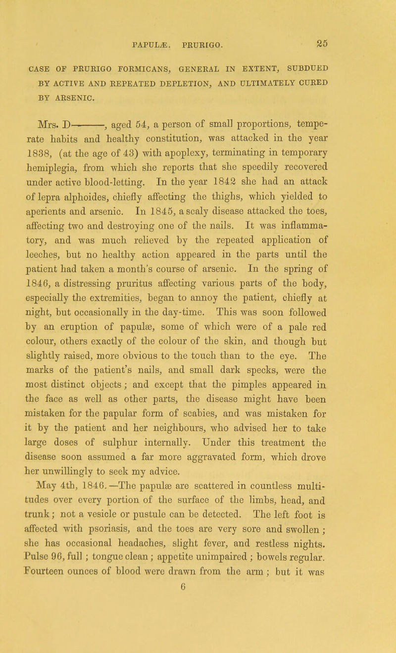 CASE OF PRURIGO FORMICANS, GENERAL IN EXTENT, SUBDUED BY ACTIVE AND REPEATED DEPLETION, AND ULTIMATELY CURED BY ARSENIC. Mrs. D— , aged 54, a person of small proportions, tempe- rate habits and healthy constitution, was attacked in the year 1838, (at the age of 43) with apoplexy, terminating in temporary hemiplegia, from which she reports that she speedily recovered under active blood-letting. In the year 1842 she had an attack of lepra alphoides, chiefly affecting the thighs, which yielded to aperients and arsenic. In 1845, a scaly disease attacked the toes, affecting two and destroying one of the nails. It was inflamma- tory, and was much relieved by the repeated application of leeches, but no healthy action appeared in the parts until the patient had taken a month’s course of arsenic. In the spring of 1846, a distressing pruritus affecting various parts of the body, especially the extremities, began to annoy the patient, chiefly at night, hut occasionally in the day-time. This was soon followed by an eruption of papulae, some of which were of a pale red colour, others exactly of the colour of the skin, and though hut slightly raised, more obvious to the touch than to the eye. The marks of the patient’s nails, and small dark specks, were the most distinct objects; and except that the pimples appeared in the face as well as other parts, the disease might have been mistaken for the papular form of scabies, and was mistaken for it by the patient and her neighbours, who advised her to take large doses of sulphur internally. Under this treatment the disease soon assumed a far more aggravated form, which drove her unwillingly to seek my advice. May 4th, 1846.—The papuke are scattered in countless multi- tudes over every portion of the surface of the limbs, head, and trunk; not a vesicle or pustule can he detected. The left foot is affected with psoriasis, and the toes are very sore and swollen; she has occasional headaches, slight fever, and restless nights. Pulse 96, full; tongue clean; appetite unimpaired ; bowels regular. Fourteen ounces of blood were drawn from the arm ; but it was 6