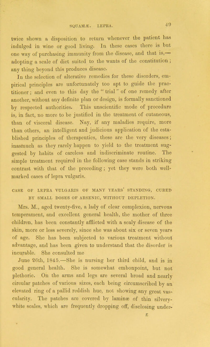 twice shown a disposition to return whenever the patient has indulged in wine or good living. In these cases there is hut one way of purchasing immunity from the disease, and that is, adopting a scale of diet suited to the wants of the constitution ; any thing beyond this produces disease. In the selection of alterative remedies for these disorders, em- pirical principles are unfortunately too apt to guide the prac- titioner ; and even to this day the “ trial ” of one remedy after another, without any definite plan or design, is formally sanctioned by respected authorities. This unscientific mode of procedure is, in fact, no more to be justified in the treatment of cutaneous, than of visceral disease. Nay, if any maladies require, more than others, an intelligent and judicious application of the esta- blished principles of therapeutics, these are the very diseases; inasmuch as they rarely happen to yield to the treatment sug- gested by habits of careless and indiscriminate routine. The simple treatment required in the following case stands in striking contrast with that of the preceding ; yet they were both well- marked cases of lepra vulgaris. CASE OF LEPRA VULGARIS OF MANY YEARS’ STANDING, CURED BY SMALL DOSES OF ARSENIC, WITHOUT DEPLETION. Mrs. M., aged twenty-five, a lady of clear complexion, nervous temperament, and excellent general health, the mother of three children, has been constantly afflicted with a scaly disease of the skin, more or less severely, since she was about six or seven years of age. She has been subjected to various treatment without advantage, and has been .given to understand that the disorder is incurable. She consulted me June 26th, 1845.—She is nursing her third child, and is in good general health. She is somewhat embonpoint, but not plethoric. On the arms and legs are several broad and nearly circular patches of various sizes, each being circumscribed by an elevated ring of a pallid reddish hue, not showing any great vas- cularity. The patches are covered by laminae of thin silvery- white scales, which are frequently dropping off, disclosing under- E