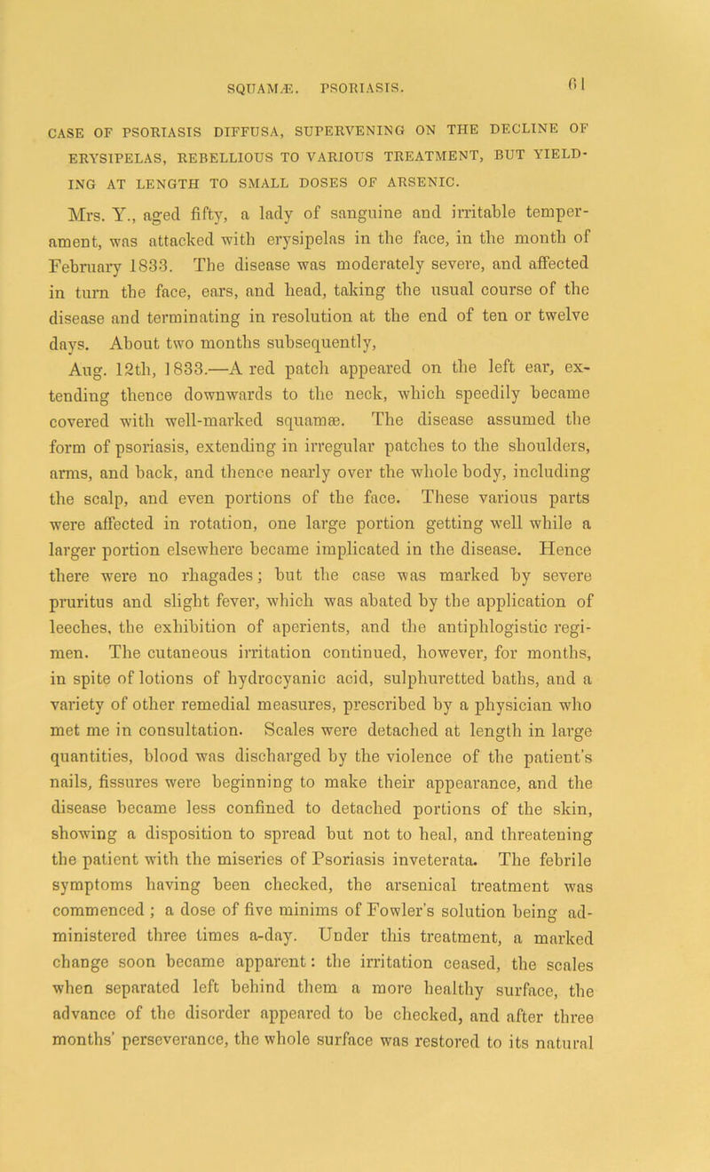 CASE OF PSORIASIS DIFFUSA, SUPERVENING ON THE DECLINE OF ERYSIPELAS, REBELLIOUS TO VARIOUS TREATMENT, BUT YIELD- ING AT LENGTH TO SMALL DOSES OF ARSENIC. Mrs. Y., aged fifty, a lady of sanguine and irritable temper- ament, was attacked with erysipelas in the face, in the month of February 1833. The disease was moderately severe, and affected in turn the face, ears, and head, taking the usual course of the disease and terminating in resolution at the end of ten or twelve days. About two months subsequently, Aug. 12th, 1833.—A red patch appeared on the left ear, ex- tending thence downwards to the neck, which speedily became covered with well-marked squamae. The disease assumed the form of psoriasis, extending in irregular patches to the shoulders, arms, and hack, and thence nearly over the whole body, including the scalp, and even portions of the face. These various parts were affected in rotation, one large portion getting well while a larger portion elsewhere became implicated in the disease. Hence there were no rhagades; but the case was marked by severe pruritus and slight fever, which was abated by the application of leeches, the exhibition of aperients, and the antiphlogistic regi- men. The cutaneous irritation continued, however, for months, in spite of lotions of hydrocyanic acid, sulphuretted haths, and a variety of other remedial measures, prescribed by a physician who met me in consultation. Scales were detached at length in large quantities, hlood was discharged hy the violence of the patient’s nails, fissures were beginning to make their appearance, and the disease became less confined to detached portions of the skin, showing a disposition to spread but not to heal, and threatening the patient with the miseries of Psoriasis inveterata. The febrile symptoms having been checked, the arsenical treatment was commenced ; a dose of five minims of Fowler’s solution being ad- ministered three times a-day. Under this treatment, a marked change soon became apparent: the irritation ceased, the scales when separated left behind them a more healthy surface, the advance of the disorder appeared to be checked, and after three months’ perseverance, the whole surface was restored to its natural