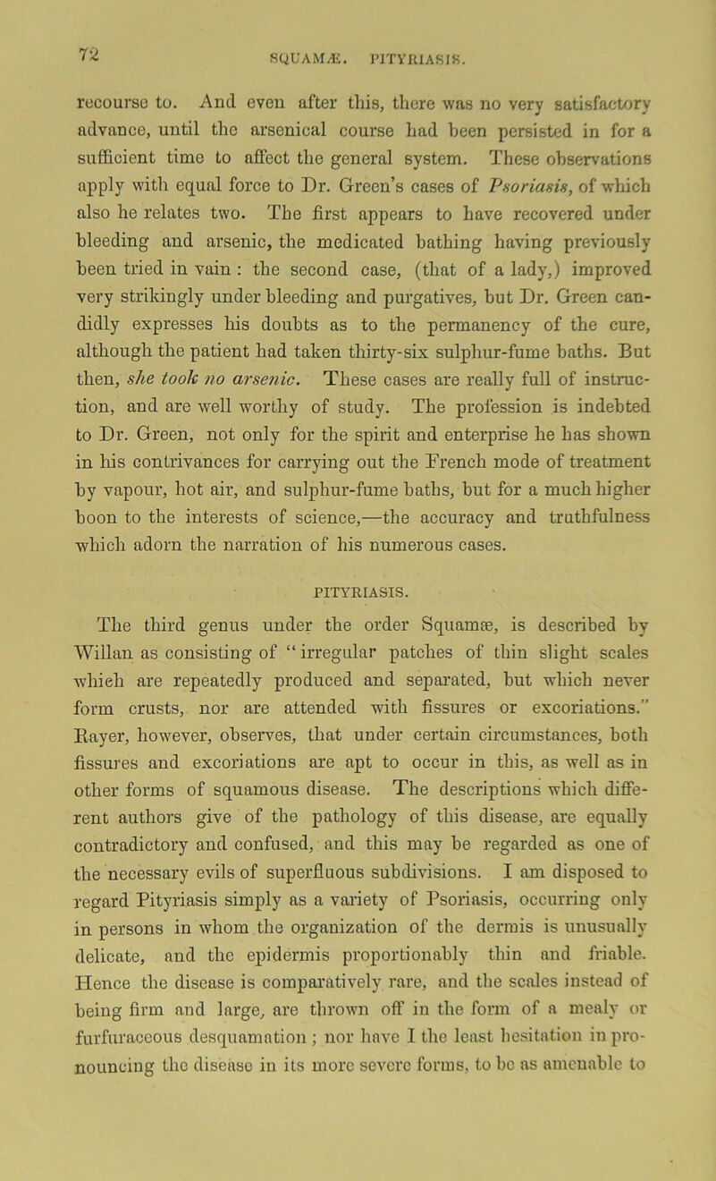 recourse to. And even after this, there was no very satisfactory advance, until the arsenical course had been persisted in for a sufficient time to affect the general system. These observations apply with equal force to Dr. Green’s cases of Psoriasis, of which also he relates two. The first appears to have recovered under bleeding and arsenic, the medicated bathing having previously been tried in vain : the second case, (that of a lady,) improved very strikingly under bleeding and purgatives, but Dr. Green can- didly expresses his doubts as to the permanency of the cure, although the patient had taken thirty-six sulphur-fume baths. But then, she took no arsenic. These cases are really full of instruc- tion, and are well worthy of study. The profession is indebted to Dr. Green, not only for the spirit and enterprise he has shown in Iris contrivances for carrying out the Drench mode of treatment by vapour, hot air, and sulphur-fume baths, but for a much higher boon to the interests of science,—the accuracy and truthfulness which adorn the narration of his numerous cases. PITYRIASIS. The third genus under the order Squamie, is described by Willan as consisting of “ irregular patches of thin slight scales wliieh are repeatedly produced and separated, but which never form crusts, nor are attended with fissures or excoriations.” Bayer, however, observes, that under certain circumstances, both fissures and excoriations are apt to occur in this, as well as in other forms of squamous disease. The descriptions which diffe- rent authors give of the pathology of this disease, are equally contradictory and confused, and this may be regarded as one of the necessary evils of superfluous subdivisions. I am disposed to regard Pityriasis simply as a variety of Psoriasis, occurring only in persons in whom the organization of the dermis is unusually delicate, and the epidermis proportionably thin and friable. Plence the disease is comparatively rare, and the scales instead of being firm and large, are thrown off in the form of a mealy or furfuraceous desquamation ; nor have I the least hesitation in pro- nouncing the diseaso in its more severe forms, to be as amenable to