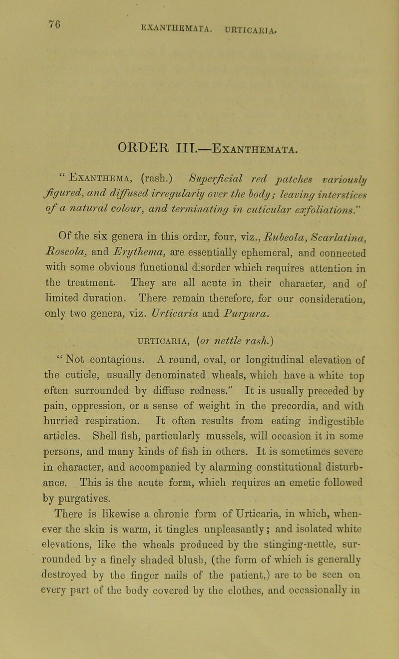 70 EXANTHEMATA. URTIC ARI A. ORDER III.—Exanthemata. “ Exanthema, (rash.) Superficial red patches variously figured, and diffused irregularly over the body; leaving interstices of a natural colour, and terminating in cuticular exfoliations. Of the six genera in this order, four, viz.. Rubeola, Scarlatina, Roseola, and Erythema, are essentially ephemeral, and connected with some obvious functional disorder which requires attention in the treatment. They are all acute in their character, and of limited duration. There remain therefore, for our consideration, only two genera, viz. Urticaria and Purpura. urticaria, {or nettle rash.) “ Not contagious. A round, oval, or longitudinal elevation of the cuticle, usually denominated wheals, which have a white top often surrounded hy diffuse redness.” It is usually preceded by pain, oppression, or a sense of weight in the precordia, and with hurried respiration. It often results from eating indigestible articles. Shell fish, particularly mussels, wall occasion it in some persons, and many kinds of fish in others. It is sometimes severe in character, and accompanied hy alarming constitutional disturb- ance. This is the acute form, which requires an emetic followed by purgatives. There is likewise a chronic form of Urticaria, in which, when- ever the skin is warm, it tingles unpleasantly; and isolated white elevations, like the wheals produced hy the stinging-nettle, sur- rounded hy a finely shaded blush, (the form of which is generally destroyed by the finger nails of the patient,) are to he seen on every part of the body covered by the clothes, and occasionally in