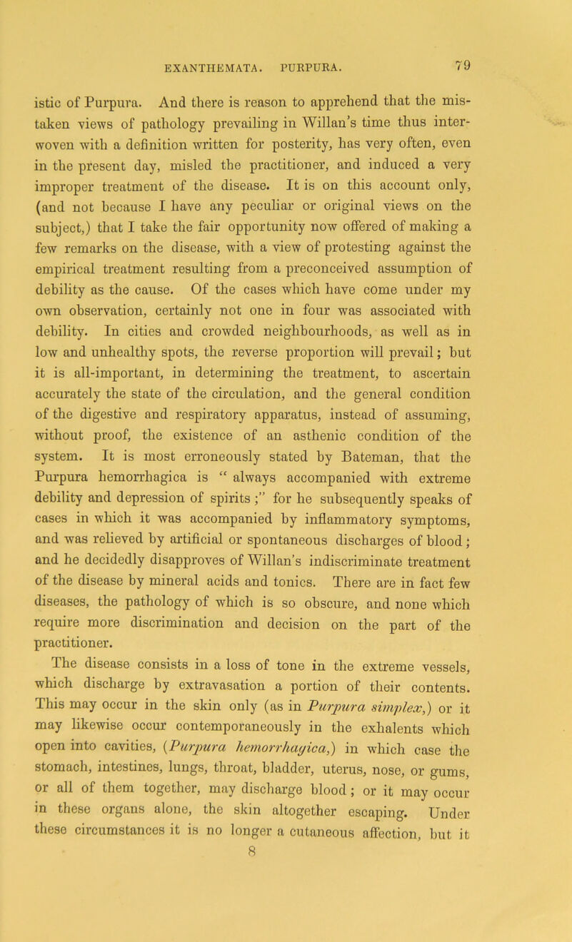 istic of Purpura. And there is reason to apprehend that the mis- taken views of pathology prevailing in Willan’s time thus inter- woven with a definition written for posterity, has very often, even in the present day, misled the practitioner, and induced a very improper treatment of the disease. It is on this account only, (and not because I have any peculiar or original views on the subject,) that I take the fair opportunity now offered of making a few remarks on the disease, with a view of protesting against the empirical treatment resulting from a preconceived assumption of debility as the cause. Of the cases which have come under my own observation, certainly not one in four was associated with debility. In cities and crowded neighbourhoods, as well as in low and unhealthy spots, the reverse proportion will prevail; hut it is all-important, in determining the treatment, to ascertain accurately the state of the circulation, and the general condition of the digestive and respiratory apparatus, instead of assuming, without proof, the existence of an asthenic condition of the system. It is most erroneously stated by Bateman, that the Purpura hemorrhagica is “ always accompanied with extreme debility and depression of spirits for he subsequently speaks of cases in which it was accompanied by inflammatory symptoms, and was relieved by artificial or spontaneous discharges of blood ; and he decidedly disapproves of Willan’s indiscriminate treatment of the disease by mineral acids and tonics. There are in fact few diseases, the pathology of which is so obscure, and none which require more discrimination and decision on the part of the practitioner. The disease consists in a loss of tone in the extreme vessels, which discharge by extravasation a portion of their contents. This may occur in the skin only (as in Purpura simplex,) or it may likewise occur contemporaneously in the exhalents which open into cavities, (Purpura hemorrhagica,) in which case the stomach, intestines, lungs, throat, bladder, uterus, nose, or gums, or all of them together, may discharge blood; or it may occur in these organs alone, the skin altogether escaping. Under these circumstances it is no longer a cutaneous affection, hut it 8