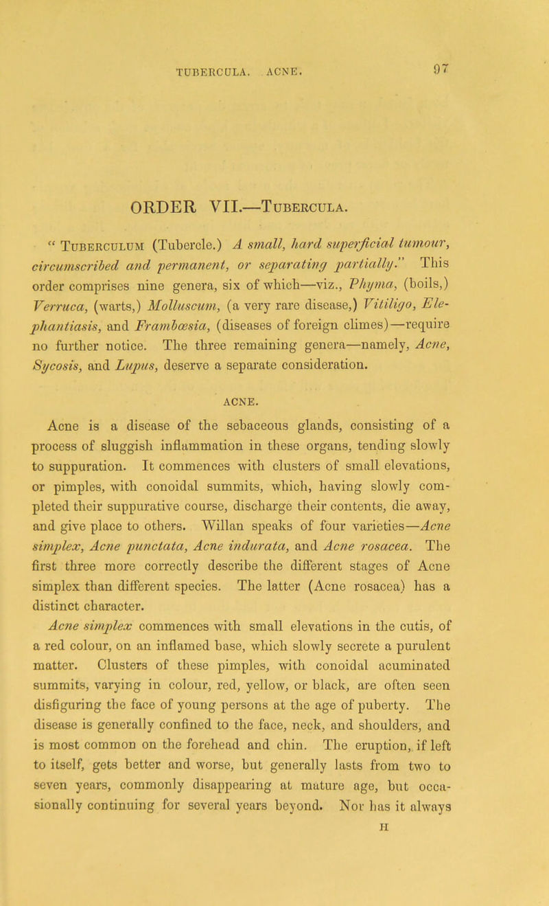 ORDER VII.—Tubercula. “ Tuberculum (Tubercle.) A small, hard superficial tumour, circumscribed and permanent, or separating partially. This order comprises nine genera, six of which—viz., Phyma, (boils,) Verruca, (warts,) Molluscum, (a very rare disease,) Vitiligo, Ele- phantiasis, and Frambcesia, (diseases of foreign climes)—require no further notice. The three remaining genera—namely, Acne, Sycosis, and Lupus, deserve a separate consideration. ACNE. Acne is a disease of the sebaceous glands, consisting of a process of sluggish inflammation in these organs, tending slowly to suppuration. It commences with clusters of small elevatious, or pimples, with conoidal summits, which, having slowly com- pleted their suppurative course, discharge their contents, die away, and give place to others. Willan speaks of four varieties—Acne simplex, Acne punctata, Acne indurata, and Acne rosacea. The first three more correctly describe the different stages of Acne simplex than different species. The latter (Acne rosacea) has a distinct character. Acne simplex commences with small elevations in the cutis, of a red colour, on an inflamed base, which slowly secrete a purulent matter. Clusters of these pimples, with conoidal acuminated summits, varying in colour, red, yellow, or black, are often seen disfiguring the face of young persons at the age of puberty. The disease is generally confined to the face, neck, and shoulders, and is most common on the forehead and chin. The eruption, if left to itself, gets better and worse, but generally lasts from two to seven years, commonly disappearing at mature age, hut occa- sionally continuing for several years beyond. Nor has it always H