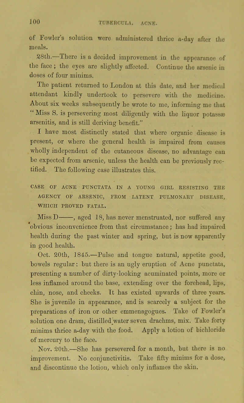 of Fowler's solution were administered thrice a-day after the meals. 28th.—There is a decided improvement in the appearance of the face ; the eyes are slightly affected. Continue the arsenic in doses of four minims. The patient returned to London at this date, and her medical attendant kindly undertook to persevere with the medicine. About six weeks subsequently he wrote to me, informing me that “ Miss S. is persevering most diligently with the liquor potassae arsenitis, and is still deriving benefit.” I have most distinctly stated that where organic disease is present, or where the general health is impaired from causes wholly independent of the cutaneous disease, no advantage can be expected from arsenic, unless the health can be previously rec- tified. The following case illustrates this. CASE OF ACNE PUNCTATA IN A YOUNG GIRL RESISTING THE AGENCY OF ARSENIC, FROM LATENT PULMONARY DISEASE, WHICH PROVED FATAL. MissD , aged 18, has never menstruated, nor suffered any obvious inconvenience from that circumstance; has had impaired health during the past winter and spring, but is now apparently in good health. Oct. 20th, 1845.—Pulse and tongue natural, appetite good, bowels regular: but there is an ugly eruption of Acne punctata, presenting a number of dirty-looking acuminated points, more or less inflamed around the base, extending over the forehead, bps, chin, nose, and cheeks. It has existed upwards of three years. She is juvenile in appearance, and is scarcely a subject for the preparations of iron or other emmenagogues. Take of Fowler’s solution one dram, distilled^water seven drachms, mix. Take forty minims thrice a-day with the food. Apply a lotion of bichloride of mercury to the face. Nov. 20th.—She has persevered for a month, but there is no improvement. No conjunctivitis. Take fifty minims for a dose, and discontinue the lotion, which only inflames the skin.