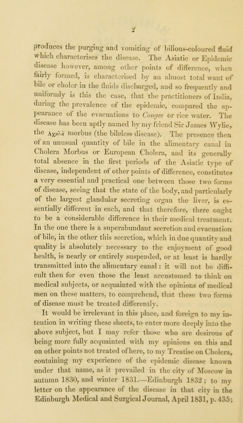 produces the purging and vomiting of bilious-coloured fluid which characterises the disease. The Asiatic or Epidemic- disease however, among other points of difference, when fairly formed, is characterised by an almost total want of bile or choler in the fluids discharged, and so frequently and uniformly is this the case, that the practitioners of India, during the prevalence of the epidemic, compared the ap- pearance of the evacuations to Congee or rice water. The disease has been aptly named by my friend Sir James Wyliey the AftoXv) morbus (the bileless disease). The presence then of an unusual quantity of bile in the alimentary canal in Cholera Morbus or European Cholera, and its generally total absence in the first periods of the Asiatic type of disease, independent of other points of difference, constitutes a very essential and practical one between those two forms of disease, seeing that the state of the body, and particularly of the largest glandular secreting organ the liver, is es- sentially different in each, and that therefore, there oimht to be a considerable difference in their medical treatment. In the one there is a superabundant secretion and evacuation of bile, in the other this secretion, which in due quantity and quality is absolutely necessary to the enjoyment of good health, is nearly or entirely suspended, or at least is hardly transmitted into the alimentary canal: it will not be diffi- cult then for even those the least accustomed to think on medical subjects, or acquainted with the opinions of medical men on these matters, to comprehend, that these two forms of disease must be treated differentlv. It would be irrelevant in this place, and foreign to my in- tention in writing these sheets, to enter more deeply into the above subject, but I may refer those who are desirous of being more fully acquainted with my opinions on this and on other points not treated of here, to my Treatise on Cholera, containing my experience of the epidemic disease known under that name, as it prevailed in the city of Moscow in autumn 1830, and winter 1831.—Edinburgh 1832 ; to my letter on the appearance of the disease in that city in the Edinburgh Medical and Surgical Journal, April 1831, p. 435;