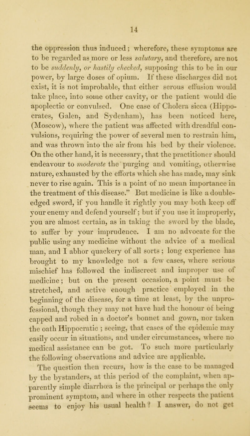 the oppression thus induced; wherefore, these symptoms are to be regarded as more or less salutary, and therefore, are not to be suddenly, or hastily checked, supposing this to be in our power, by large doses of opium. If these discharges did not exist, it is not improbable, that either serous effusion would take place, into some other cavity, or the patient would die apoplectic or convulsed. One case of Cholera sicca (Hippo- crates, Galen, and Sydenham), has been noticed here, (Moscow), where the patient was affected with dreadful con- vulsions, requiring the power of several men to restrain him, and was thrown into the air from his bed by their violence. On the other hand, it is necessary, that the practitioner should endeavour to moderate the purging and vomiting, otherwise nature, exhausted by the efforts which she has made, may sink never to rise again. This is a point of no mean importance in the treatment of this disease.” But medicine is like a double- edged sword, if you handle it rightly you may both keep off your enemy and defend yourself; but if you use it improperly, you are almost certain, as in taking the sword by the blade, to suffer by your imprudence. I am no advocate for the public using any medicine without the advice of a medical man, and I abhor quackery of all sorts ; long experience has brought to my knowledge not a few cases, where serious mischief has followed the indiscreet and improper use of medicine; but on the present occasion, a point must be stretched, and active enough practice employed in the beginning of the disease, for a time at least, by the unpro- fessional, though they may not have had the honour of being capped and robed in a doctor’s bonnet and gown, nor taken the oath Hippocratic ; seeing, that cases of the epidemic may easily occur in situations, and under circumstances, where no medical assistance can be got. To such more particularly the following observations and advice are applicable. The question then recurs, how is the case to be managed by the bystanders, at this period of the complaint, when ap- parently simple diarrhoea is the principal or perhaps the only prominent symptom, and where in other respects the patient seems to enjoy his usual health ? I answer, do not get