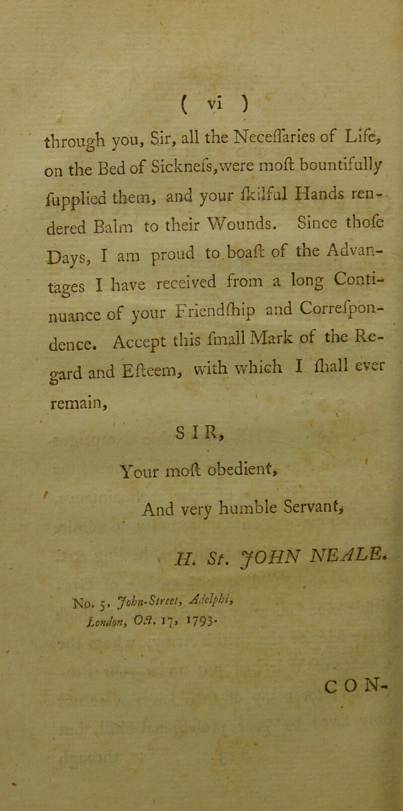 through you, Sir, all the Neceffaries of Life, on the Bed of Sicknefs,were moft bountifully fuppliod them, and your ikilful Hands ren- dered Balm to their Wounds. Since thofe Days, I am proud to.boaft of the Advan- tages I have received from a long Conti- nuance of your Friendfhip and Correfpon- dence. Accept this fmall Mark of the Re- gard and Efteem, with which I (hall ever remain, SIR, Your moll obedient, \ v V And very humble Servant, H. St. JOHN NEALE. * 9 No. 5, John-Street, Adclphi, London, 051. 17, 1793* CON-